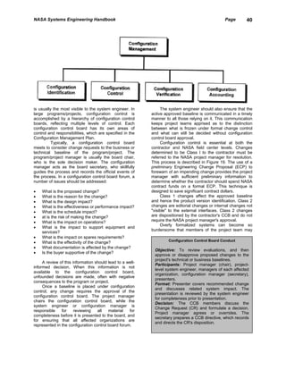 NASA Systems Engineering Handbook                                                                Page       40




is usually the most visible to the system engineer. In          The system engineer should also ensure that the
large programs/projects, configuration control is          active approved baseline is communicated in a timely
accomplished by a hierarchy of configuration control       manner to all those relying on it. This communication
boards, reflecting multiple levels of control. Each        keeps project teams apprised as to the distinction
configuration control board has its own areas of           between what is frozen under formal change control
control and responsibilities, which are specified in the   and what can still be decided without configuration
Configuration Management Plan.                             control board approval.
          Typically, a configuration control board              Configuration control is essential at both the
meets to consider change requests to the business or       contractor and NASA field center levels. Changes
technical baseline of the program/project. The             determined to be Class I to the contractor must be
program/project manager is usually the board chair,        referred to the NASA project manager for resolution.
who is the sole decision maker. The configuration          This process is described in Figure 19. The use of a
manager acts as the board secretary, who skillfully        preliminary Engineering Change Proposal (ECP) to
guides the process and records the official events of      forewarn of an impending change provides the project
the process. In a configuration control board forum, a     manager with sufficient preliminary information to
number of issues should be addressed:                      determine whether the contractor should spend NASA
                                                           contract funds on a formal ECP. This technique is
•   What is the proposed change?                           designed to save significant contract dollars.
•   What is the reason for the change?                          Class 1 changes affect the approved baseline
•   What is the design impact?                             and hence the product version identification. Class 2
•   What is the effectiveness or performance impact?       changes are editorial changes or internal changes not
•   What is the schedule impact?                           "visible" to the external interfaces. Class 2 changes
•   at is the risk of making the change?                   are dispositioned by the contractor's CCB and do not
•   What is the impact on operations?                      require the NASA project manager's approval.
                                                                Overly formalized systems can become so
•   What is the impact to support equipment and
                                                           burdensome that members of the project team may
    services?
•   What is the impact on spares requirements?
                                                                    Configuration Control Board Conduct
•   What is the effectivity of the change?
•   What documentation is affected by the change?
                                                            Objective: To review evaluations, and then
•   Is the buyer supportive of the change?
                                                            approve or disapprove proposed changes to the
                                                            project's technical or business baselines.
     A review of this information should lead to a well-
                                                            Participants: Project manager (chair), project-
informed decision. When this information is not
                                                            level system engineer, managers of each affected
available to the configuration control board,
                                                            organization, configuration manager (secretary),
unfounded decisions are made, often with negative
                                                            presenters.
consequences to the program or project.
                                                            Format: Presenter covers recommended change
     Once a baseline is placed under configuration
                                                            and discusses related system impact. The
control, any change requires the approval of the
                                                            presentation is reviewed by the system engineer
configuration control board. The project manager
                                                            for completeness prior to presentation.
chairs the configuration control board, while the
                                                            Decision: The CCB members discuss the
system engineer or configuration manager is
                                                            Change Request (CR) and formulate a decision.
responsible    for     reviewing   all   material   for
                                                            Project manager agrees or overrides. The
completeness before it is presented to the board, and
                                                            secretary prepares a CCB directive, which records
for ensuring that all affected organizations are
                                                            and directs the CR's disposition.
represented in the configuration control board forum.
 