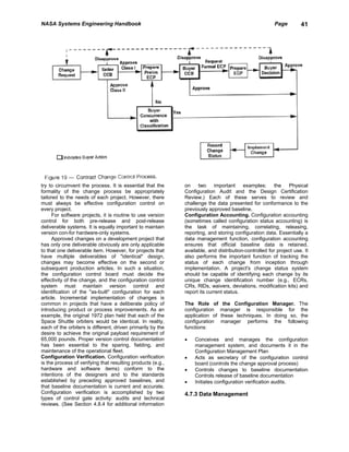 NASA Systems Engineering Handbook                                                                      Page        41




try to circumvent the process. It is essential that the      on    two     important    examples:      the   Physical
formality of the change process be appropriately             Configuration Audit and the Design Certification
tailored to the needs of each project. However, there        Review.) Each of these serves to review and
must always be effective configuration control on            challenge the data presented for conformance to the
every project.                                               previously approved baseline.
      For software projects, it is routine to use version    Configuration Accounting. Configuration accounting
control for both pre-release and post-release                (sometimes called configuration status accounting) is
deliverable systems. It is equally important to maintain     the task of maintaining, correlating, releasing,
version con-for hardware-only systems.                       reporting, and storing configuration data. Essentially a
      Approved changes on a development project that         data management function, configuration accounting
has only one deliverable obviously are only applicable       ensures that official baseline data is retained,
to that one deliverable item. However, for projects that     available, and distribution-controlled for project use. It
have multiple deliverables of "identical" design,            also performs the important function of tracking the
changes may become effective on the second or                status of each change from inception through
subsequent production articles. In such a situation,         implementation. A project's change status system
the configuration control board must decide the              should be capable of identifying each change by its
effectivity of the change, and the configuration control     unique change identification number (e.g., ECRs,
system must maintain version control and                     CRs, RlDs, waivers, deviations, modification kits) and
identification of the "as-built" configuration for each      report its current status.
article. Incremental implementation of changes is
common in projects that have a deliberate policy of          The Role of       the Configuration Manager. The
introducing product or process improvements. As an           configuration    manager is responsible for the
example, the original 1972 plan held that each of the        application of   these techniques. In doing so, the
Space Shuttle orbiters would be identical. In reality,       configuration    manager performs the following
each of the orbiters is different, driven primarily by the   functions:
desire to achieve the original payload requirement of
65,000 pounds. Proper version control documentation          •   Conceives and manages the configuration
has been essential to the sparing, fielding, and                 management system, and documents it in the
maintenance of the operational fleet.                            Configuration Management Plan
Configuration Verification. Configuration verification       •   Acts as secretary of the configuration control
is the process of verifying that resulting products (e.g.,       board (controls the change approval process)
hardware and software items) conform to the                  •   Controls changes to baseline documentation
intentions of the designers and to the standards                 Controls release of baseline documentation
established by preceding approved baselines, and             •   Initiates configuration verification audits.
that baseline documentation is current and accurate.
Configuration verification is accomplished by two            4.7.3 Data Management
types of control gate activity: audits and technical
reviews. (See Section 4.8.4 for additional information
 