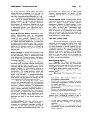 NASA Systems Engineering Handbook                                                                     Page       43


and quality assurance should attend the internal              chair submits, on a timely basis, a written report,
reviews as active participants. They can then, for            including recommendations for action, to the
example, ensure that the design is producible and             convening authority with copies to the cognizant
that quality is managed through the project life cycle.       managers.
          In addition, some organizations utilize a Red
Team. This is an internal, independent, peer-level            Standing Review Boards. Standing review boards
review conducted to identify any deficiencies in              are selected for projects or tasks that have a high
requests for proposals, proposal responses,                   level of activity, visibility, and/or resource
documentation, or presentation material prior to its          requirements. Selection of board members by the
release. The project or task manager is responsible           convening authority is generally made from senior
for establishing the Red Team membership and for              field center technical and management staff.
deciding which of their recommendations are to be             Supporting members or advisors may be added to the
implemented.                                                  board as required by circumstances. If the review
                                                              board is to function over the life of a project, it is
Review Presentation Material. Presentations using             advisable to select extra board members and rotate
existing documentation such as specifications,                active assignments to cover needs.
drawings, analyses, and reports may be adequate.
Copies of any prepared materials (such as                     4.8.3 Major Control Gates
viewgraphs) should be provided to the review board
and meeting attendees. Background information and                      This section describes the purpose, timing,
review presentation material of use to board members          objectives, success criteria, and results of the major
should be distributed to the members early enough to          control gates in the NASA project life cycle. This
enable them to examine it prior to the review. For            information is intended to provide guidance to project
major reviews, this time may be as long as 30                 managers and system engineers, and to illustrate the
calendar days.                                                progressive maturation of review activities and
                                                              systems engineering products. The checklists
Review Conduct. All reviews should consist of oral            provided below aid in the preparation of specific
presentations of the applicable project requirements          review entry and exit criteria, but do not take their
and the approaches, plans, or designs that satisfy            place. To minimize extra work, review material should
those requirements. These presentations normally are          be keyed to project documentation.
given by the cognizant design engineer or his/her
immediate supervisor.                                         Mission Concept Review.
          It is highly recommended that in addition to                   Purpose—The Mission Concept Review
the review board, the review audience include project         (MCR) affirms the mission need, and examines the
personnel (NASA and contractor) not directly                  proposed mission's objectives and the concept for
associated with the design being reviewed. This is            meeting those objectives. It is an internal review that
required to utilize their cross-discipline expertise to       usually occurs at the cognizant NASA field center.
identify any design shortfalls or recommend design                       Timing—Near the completion of a mission
improvements. The review audience should also                 feasibility study.
include non-project specialists in the area under                        Objectives—The objectives of the review
review, and specialists in production/fabrication,            are to:
testing, quality assurance, reliability, and safety.
Some reviews may also require the presence of both            •   Demonstrate that mission objectives are
the contractor's and NASA's contracting officers.                 complete and understandable
          Prior to and during the review, board               •   Confirm that the mission concepts demonstrate
members and review attendees may submit requests                  technical and programmatic feasibility of meeting
for action or engineering change requests (ECRs) that             the mission objectives
document a concern, deficiency, or recommended                •   Confirm that the customer's mission need is clear
improvement in the presented approach, plan, or                   and achievable
design. Following the review, these are screened by           •   Ensure that prioritized evaluation criteria are
the review board to consolidate them, and to ensure               provided for subsequent mission analysis.
that the chair and cognizant manager(s) understand
the intent of the requests. It is the responsibility of the        Criteria for Successful Completion —The
review board to ensure that adequate closure                  following items compose a checklist to aid in
responses for each of the action requests are                 determining readiness of MCR product preparation:
obtained.
                                                              •   Are the mission objectives clearly defined and
Post Review Report. The review board chair has the                stated? Are they unambiguous and internally
responsibility to develop, where necessary, a                     consistent?
consensus of the findings of the board, including an
                                                              •   Will satisfaction of the preliminary set of
assessment of the risks associated with problem
                                                                  requirements provide a system which will meet
areas, and develop recommendations for action. The
                                                                  mission objectives?
 