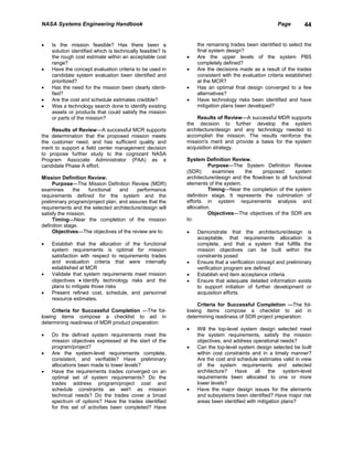 NASA Systems Engineering Handbook                                                                  Page        44


•   Is the mission feasible? Has there been a                   the remaining trades been identified to select the
    solution identified which is technically feasible? Is       final system design?
    the rough cost estimate within an acceptable cost       •   Are the upper levels of the system PBS
    range?                                                      completely defined?
•   Have the concept evaluation criteria to be used in      •   Are the decisions made as a result of the trades
    candidate system evaluation been identified and             consistent with the evaluation criteria established
    prioritized?                                                at the MCR?
•   Has the need for the mission been clearly identi-       •   Has an optimal final design converged to a few
    fied?                                                       alternatives?
•   Are the cost and schedule estimates credible?           •   Have technology risks been identified and have
•   Was a technology search done to identify existing           mitigation plans been developed?
    assets or products that could satisfy the mission
    or parts of the mission?                                    Results of Review—A successful MDR supports
                                                            the decision to further develop the system
    Results of Review—A successful MCR supports             architecture/design and any technology needed to
the determination that the proposed mission meets           accomplish the mission. The results reinforce the
the customer need, and has sufficient quality and           mission's merit and provide a basis for the system
merit to support a field center management decision         acquisition strategy.
to propose further study to the cognizant NASA
Program Associate Administrator (PAA) as a                  System Definition Review.
candidate Phase A effort.                                             Purpose—The System Definition Review
                                                            (SDR)       examines     the    proposed       system
Mission Definition Review.                                  architecture/design and the flowdown to all functional
     Purpose—The Mission Definition Review (MDR)            elements of the system.
examines       the   functional   and    performance                  Timing—Near the completion of the system
requirements defined for the system and the                 definition stage. It represents the culmination of
preliminary program/project plan, and assures that the      efforts in system requirements analysis and
requirements and the selected architecture/design will      allocation.
satisfy the mission.                                                  Objectives—The objectives of the SDR are
     Timing—Near the completion of the mission              to:
definition stage.
     Objectives—The objectives of the review are to:        •   Demonstrate that the architecture/design is
                                                                acceptable. that requirements allocation is
•   Establish that the allocation of the functional             complete, and that a system that fulfills the
    system requirements is optimal for mission                  mission objectives can be built within the
    satisfaction with respect to requirements trades            constraints posed
    and evaluation criteria that were internally            •   Ensure that a verification concept and preliminary
    established at MCR                                          verification program are defined
•   Validate that system requirements meet mission          •   Establish end item acceptance criteria
    objectives • Identify technology risks and the          •   Ensure that adequate detailed information exists
    plans to mitigate those risks                               to support initiation of further development or
•   Present refined cost, schedule, and personnel               acquisition efforts.
    resource estimates.
                                                                 Criteria for Successful Completion —The fol-
     Criteria for Successful Completion —The fol-           lowing items compose a checklist to aid in
lowing items compose a checklist to aid in                  determining readiness of SDR project preparation:
determining readiness of MDR product preparation:
                                                            •   Will the top-level system design selected meet
•   Do the defined system requirements meet the                 the system requirements, satisfy the mission
    mission objectives expressed at the start of the            objectives, and address operational needs?
    program/project?                                        •   Can the top-level system design selected be built
•   Are the system-level requirements complete,                 within cost constraints and in a timely manner?
    consistent, and verifiable? Have preliminary                Are the cost and schedule estimates valid in view
    allocations been made to lower levels?                      of the system requirements and selected
•   Have the requirements trades converged on an                architecture? Have all the system-level
    optimal set of system requirements? Do the                  requirements been allocated to one or more
    trades address program/project cost and                     lower levels?
    schedule constraints as wel1 as mission                 •   Have the major design issues for the elements
    technical needs? Do the trades cover a broad                and subsystems been identified? Have major risk
    spectrum of options? Have the trades identified             areas been identified with mitigation plans?
    for this set of activities been completed? Have
 