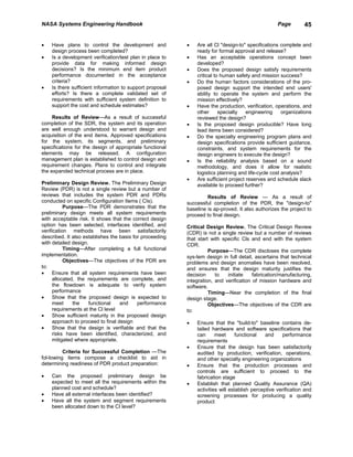 NASA Systems Engineering Handbook                                                                  Page        45


•   Have plans to control the development and             •   Are all Cl "design-to" specifications complete and
    design process been completed?                            ready for formal approval and release?
•   Is a development verification/test plan in place to   •   Has an acceptable operations concept been
    provide data for making informed design                   developed?
    decisions? Is the minimum end item product            •   Does the proposed design satisfy requirements
    performance documented in the acceptance                  critical to human safety and mission success?
    criteria?                                             •   Do the human factors considerations of the pro-
•   Is there sufficient information to support proposal       posed design support the intended end users'
    efforts? Is there a complete validated set of             ability to operate the system and perform the
    requirements with sufficient system definition to         mission effectively?
    support the cost and schedule estimates?              •   Have the production, verification, operations, and
                                                              other      specialty   engineering     organizations
     Results of Review—As a result of successful              reviewed the design?
completion of the SDR, the system and its operation       •   Is the proposed design producible? Have long
are well enough understood to warrant design and              lead items been considered?
acquisition of the end items. Approved specifications     •   Do the specialty engineering program plans and
for the system, its segments, and preliminary                 design specifications provide sufficient guidance,
specifications for the design of appropriate functional       constraints, and system requirements for the
elements may be released. A configuration                     design engineers to execute the design?
management plan is established to control design and      •   Is the reliability analysis based on a sound
requirement changes. Plans to control and integrate           methodology, and does it allow for realistic
the expanded technical process are in place.                  logistics planning and life-cycle cost analysis?
                                                          •   Are sufficient project reserves and schedule slack
Preliminary Design Review. The Preliminary Design             available to proceed further?
Review (PDR) is not a single review but a number of
reviews that includes the system PDR and PDRs                      Results of Review — As a result of
conducted on specific Configuration Items ( CIs).         successful completion of the PDR, the "design-to"
           Purpose—The PDR demonstrates that the          baseline is ap-proved. It also authorizes the project to
preliminary design meets all system requirements          proceed to final design.
with acceptable risk. It shows that the correct design
option has been selected, interfaces identified, and      Critical Design Review. The Critical Design Review
verification methods have been satisfactorily             (CDR) is not a single review but a number of reviews
described. It also establishes the basis for proceeding   that start with specific Cls and end with the system
with detailed design.                                     CDR.
           Timing—After completing a full functional                Purpose—The CDR discloses the complete
implementation.                                           sys-tem design in full detail, ascertains that technical
           Objectives—The objectives of the PDR are       problems and design anomalies have been resolved,
to:                                                       and ensures that the design maturity justifies the
•     Ensure that all system requirements have been       decision     to   initiate    fabrication/manufacturing,
      allocated, the requirements are complete, and       integration, and verification of mission hardware and
      the flowdown is adequate to verify system           software.
      performance                                                   Timing—Near the completion of the final
•     Show that the proposed design is expected to        design stage.
      meet     the    functional    and    performance              Objectives—The objectives of the CDR are
      requirements at the Cl level                        to:
•     Show sufficient maturity in the proposed design
      approach to proceed to final design                 •   Ensure that the "build-to" baseline contains de-
•     Show that the design is verifiable and that the         tailed hardware and software specifications that
      risks have been identified, characterized, and          can      meet      functional   and    performance
      mitigated where appropriate.                            requirements
                                                          •   Ensure that the design has been satisfactorily
          Criteria for Successful Completion —The             audited by production, verification, operations,
fol-lowing items compose a checklist to aid in                and other specialty engineering organizations
determining readiness of PDR product preparation:         •   Ensure that the production processes and
                                                              controls are sufficient to proceed to the
•   Can the proposed preliminary design be                    fabrication stage
    expected to meet all the requirements within the      •   Establish that planned Quality Assurance (QA)
    planned cost and schedule?                                activities will establish perceptive verification and
•   Have all external interfaces been identified?             screening processes for producing a quality
•   Have all the system and segment requirements              product
    been allocated down to the CI level?
 