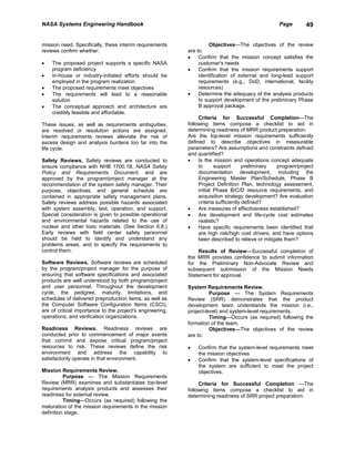 NASA Systems Engineering Handbook                                                                  Page       49


mission need. Specifically, these interim requirements               Objectives—The objectives of the review
reviews confirm whether:                                   are to:
                                                           •    Confirm that the mission concept satisfies the
•   The proposed project supports a specific NASA               customer's needs
    program deficiency                                     •    Confirm that the mission requirements support
•   In-house or industry-initiated efforts should be            identification of external and long-lead support
    employed in the program realization                         requirements (e.g., DoD, international, facility
•   The proposed requirements meet objectives                   resources)
•   The requirements will lead to a reasonable             •    Determine the adequacy of the analysis products
    solution                                                    to support development of the preliminary Phase
•   The conceptual approach and architecture are                B approval package.
    credibly feasible and affordable.
                                                                Criteria for Successful Completion—The
These issues, as well as requirements ambiguities,         following items compose a checklist to aid in
are resolved or resolution actions are assigned.           determining readiness of MRR product preparation:
Interim requirements reviews alleviate the risk of         Are the top-level mission requirements sufficiently
excess design and analysis burdens too far into the        defined to describe objectives in measurable
life cycle.                                                parameters? Are assumptions and constraints defined
                                                           and quantified?
Safety Reviews. Safety reviews are conducted to            •    Is the mission and operations concept adequate
ensure compliance with NHB 1700.1B, NASA Safety                 to      support       preliminary  program/project
Policy and Requirements Document, and are                       documentation development, including the
approved by the program/project manager at the                  Engineering Master Plan/Schedule, Phase B
recommendation of the system safety manager. Their              Project Definition Plan, technology assessment,
purpose, objectives, and general schedule are                   initial Phase B/C/D resource requirements, and
contained in appropriate safety management plans.               acquisition strategy development? Are evaluation
Safety reviews address possible hazards associated              criteria sufficiently defined?
with system assembly, test, operation, and support.        •    Are measures of effectiveness established?
Special consideration is given to possible operational     •    Are development and life-cycle cost estimates
and environmental hazards related to the use of                 realistic?
nuclear and other toxic materials. (See Section 6.8.)      •    Have specific requirements been identified that
Early reviews with field center safety personnel                are high risk/high cost drivers, and have options
should be held to identify and understand any                   been described to relieve or mitigate them?
problems areas, and to specify the requirements to
control them.                                                  Results of Review—Successful completion of
                                                           the MRR provides confidence to submit information
Software Reviews. Software reviews are scheduled           for the Preliminary Non-Advocate Review and
by the program/project manager for the purpose of          subsequent submission of the Mission Needs
ensuring that software specifications and associated       Statement for approval.
products are well understood by both program/project
and user personnel. Throughout the development             System Requirements Review.
cycle, the pedigree, maturity, limitations, and                      Purpose — The System Requirements
schedules of delivered preproduction items, as well as     Review (SRR) demonstrates that the product
the Computer Software Configuration Items (CSCI),          development team understands the mission (i.e.,
are of critical importance to the project's engineering,   project-level) and system-level requirements.
operations, and verification organizations.                          Timing—Occurs (as required) following the
                                                           formation of the team.
Readiness Reviews. Readiness reviews are                             Objectives—The objectives of the review
conducted prior to commencement of major events            are to:
that commit and expose critical program/project
resources to risk. These reviews define the risk           •   Confirm that the system-level requirements meet
environment and address the capability to                      the mission objectives
satisfactorily operate in that environment.                •   Confirm that the system-level specifications of
                                                               the system are sufficient to meet the project
Mission Requirements Review.                                   objectives.
          Purpose — The Mission Requirements
Review (MRR) examines and substantiates top-level               Criteria for Successful Completion —The
requirements analysis products and assesses their          following items compose a checklist to aid in
readiness for external review.                             determining readiness of SRR project preparation:
          Timing—Occurs (as required) following the
maturation of the mission requirements in the mission
definition stage.
 