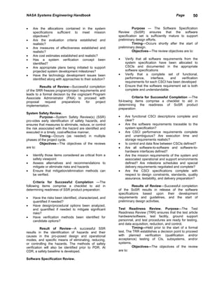 NASA Systems Engineering Handbook                                                               Page       50


•   Are the allocations contained in the system                    Purpose — The Software Specification
    specifications sufficient to meet mission             Review (SoSR) ensures that the software
    objectives?                                           specification set is sufficiently mature to support
•   Are the evaluation criteria established and           preliminary design efforts.
    realistic?                                                     Timing—Occurs shortly after the start of
•   Are measures of effectiveness established and         preliminary design.
    realistic?                                                     Objectives—The review objectives are to:
•   Are cost estimates established and realistic?
•   Has a system verification concept been                •   Verify that all software requirements from the
    identified?                                               system specification have been allocated to
•   Are appropriate plans being initiated to support          CSCls and documented in the appropriate
    projected system development milestones?                  software specifications
•   Have the technology development issues been           •   Verify that a complete set of functional,
    identified along with approaches to their solution?       performance,      interface,  and    verification
                                                              requirements for each CSCI has been developed
         Results of Review—Successful completion          •   Ensure that the software requirement set is both
of the SRR freezes program/project requirements and           complete and understandable.
leads to a formal decision by the cognizant Program
Associate Administrator (PAA) to proceed with                       Criteria for Successful Completion —The
proposal     request    preparations   for    project     fol-lowing items comprise a checklist to aid in
implementation.                                           determining the readiness of SoSR product
                                                          preparation:
System Safety Review.
          Purpose—System Safety Review(s) (SSR)           •   Are functional CSCI descriptions complete and
pro-vides early identification of safety hazards, and         clear?
ensures that measures to eliminate, reduce, or control    •   Are the software requirements traceable to the
the risk associated with the hazard are identified and        system specification?
executed in a timely, cost-effective manner.              •   Are CSCI performance requirements complete
          Timing—Occurs (as needed) in multiple               and unambiguous? Are execution time and
phases of the project cycle.                                  storage requirements realistic?
          Objectives—The objectives of the reviews        •   Is control and data flow between CSCIs defined?
are to:                                                   •   Are all software-to-software and software-to-
                                                              hardware interfaces defined?
•   Identify those items considered as critical from a    •   Are the mission requirements of the system and
    safety viewpoint                                          associated operational and support environments
•   Assess alternatives and recommendations to                defined? Are milestone schedules and special
    mitigate or eliminate risks and hazards                   delivery requirements negotiated and complete?
•   Ensure that mitigation/elimination methods can        •   Are the CSCI specifications complete with
    be verified.                                              respect to design constraints, standards, quality
                                                              assurance, testability, and delivery preparation?
     Criteria for Successful Completion —The
following items comprise a checklist to aid in                     Results of Review—Successful completion
determining readiness of SSR product preparation:         of the SoSR results in release of the software
                                                          specifications based upon their development
•   Have the risks been identified, characterized, and    requirements and guidelines, and the start of
    quantified if needed?                                 preliminary design activities.
•   Have design/procedural options been analyzed,
    and quantified if needed to mitigate significant      Test Readiness Review. Purpose—The Test
    risks?                                                Readiness Review (TRR) ensures that the test article
•   Have verification methods been identified for         hardware/software, test facility, ground support
    candidate options?                                    personnel, and test procedures are ready for testing,
                                                          and data acquisition, reduction, and control.
           Result of Review—A successful SSR                       Timing—Held prior to the start of a formal
results in the identification of hazards and their        test. The TRR establishes a decision point to proceed
causes in the pro-posed design and operational            with planned verification (qualification and/or
modes, and specific means of eliminating, reducing,       acceptance) testing of CIs, subsystems, and/or
or controlling the hazards. The methods of safety         systems.
verification will also be identified prior to PDR. At              Objectives—The objectives of the review
CDR, a safety baseline is developed.                      are to:

Software Specification Review.
 