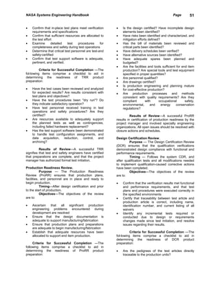 NASA Systems Engineering Handbook                                                                   Page        51


•   Confirm that in-place test plans meet verification     •   Is the design certified? Have incomplete design
    requirements and specifications                            elements been identified?
•   Confirm that sufficient resources are allocated to     •   Have risks been identified and characterized. and
    the test effort                                            mitigation efforts defined?
•   Examine       detailed    test   procedures      for   •   Has the bill of materials been reviewed and
    completeness and safety during test operations             critical parts been identified?
•   Determine that critical test personnel are test-and    •   Have delivery schedules been verified?
    safety-certified                                       •   Have altemative sources been identified?
•   Confirm that test support software is adequate,        •   Have adequate spares been planned and
    pertinent, and verified.                                   budgeted?
                                                           •   Are the facilities and tools sufficient for end item
          Criteria for Successful Completion —The              production? Are special tools and test equipment
fol-lowing items comprise a checklist to aid in                specified in proper quantities?
determining the readiness of TRR product                   •   Are personnel qualified?
preparation:                                               •   Are drawings certified?
                                                           •   Is production engineering and planning mature
•   Have the test cases been reviewed and analyzed             for cost-effective production?
    for expected results? Are results consistent with      •   Are production processes and methods
    test plans and objectives?                                 consistent with quality requirements? Are they
•   Have the test procedures been "dry run"? Do                compliant        with       occupational      safety,
    they indicate satisfactory operation?                      environmental,       and     energy     conservation
•   Have test personnel received training in test              regulations?
    operations and safety procedures? Are they
    certified?                                                       Results of Review—A successful ProRR
•   Are resources available to adequately support          results in certification of production readiness by the
    the planned tests as well as contingencies,            project manager and involved specialty engineering
    including failed hardware replacement?                 organizations. All open issues should be resolved with
•   Has the test support software been demonstrated        closure actions and schedules.
    to handle test configuration assignments, and
    data acquisition, reduction, control, and              Design Certification Review.
    archiving?                                                      Purpose — The Design Certification Review
                                                           (DCR) ensures that the qualification verifications
          Results of Review—A successful TRR               demonstrated design compliance with functional and
signifies that test and safety engineers have certified    performance requirements.
that preparations are complete, and that the project                Timing — Follows the system CDR, and
manager has authorized formal test initiation.             after qualification tests and all modifications needed
                                                           to implement qualification-caused corrective actions
Production Readiness Review.                               have been completed.
           Purpose — The Production Readiness                       Objectives—The objectives of the review
Review (ProRR) ensures that production plans,              are to:
facilities, and personnel are in place and ready to
begin production.                                          •   Confirm that the verification results met functional
           Timing—After design certification and prior         and performance requirements, and that test
to the start of production.                                    plans and procedures were executed correctly in
           Objectives—The objectives of the review             the specified environments
are to:                                                    •   Certify that traceability between test article and
                                                               production article is correct, including name,
•   Ascertain     that   all   significant production          identification number, and current listing of all
    engineering problems encountered during                    waivers
    development are resolved                               •   Identify any incremental tests required or
•   Ensure that the design documentation is                    conducted due to design or requirements
    adequate to support manufacturing/fabrication              changes made since test initiation, and resolve
•   Ensure that production plans and preparations              issues regarding their results.
    are adequate to begin manufacturing/fabrication
•   Establish that adequate resources have been                      Criteria for Successful Completion —The
    allocated to support end item production.              fol-lowing items comprise a checklist to aid in
                                                           determining the readiness of DCR product
     Criteria for Successful Completion —The               preparation:
following items comprise a checklist to aid in
determining the readiness of ProRR product                 •   Are the pedigrees of the test articles directly
preparation:                                                   traceable to the production units?
 