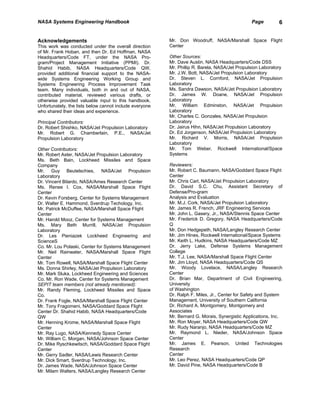 NASA Systems Engineering Handbook                                                              Page         6


Acknowledgements                                         Mr. Don Woodruff, NASA/Marshall Space Flight
This work was conducted under the overall direction      Center
of Mr. Frank Hoban, and then Dr. Ed Hoffman, NASA
Headquarters/Code FT, under the NASA Pro-                Other Sources:
gram/Project Management Initiative (PPMI). Dr.           Mr. Dave Austin, NASA Headquarters/Code DSS
Shahid Habib, NASA Headquarters/Code QW,                 Mr. Phillip R. Barela, NASA/Jet Propulsion Laboratory
provided additional financial support to the NASA-       Mr. J.W. Bott, NASA/Jet Propulsion Laboratory
wide Systems Engineering Working Group and               Dr. Steven L. Cornford, NASA/Jet Propulsion
Systems Engineering Process Improvement Task             Laboratory
team. Many individuals, both in and out of NASA,         Ms. Sandra Dawson, NASA/Jet Propulsion Laboratory
contributed material, reviewed various drafts, or        Dr. James W. Doane, NASA/Jet Propulsion
otherwise provided valuable input to this handbook.      Laboratory
Unfortunately, the lists below cannot include everyone   Mr. William Edminston, NASA/Jet Propulsion
who shared their ideas and experience.                   Laboratory
                                                         Mr. Charles C. Gonzales, NASA/Jet Propulsion
Principal Contributors:                                  Laboratory
Dr. Robert Shishko, NASA/Jet Propulsion Laboratory       Dr. Jairus Hihn, NASA/Jet Propulsion Laboratory
Mr. Robert G. Chamberlain, P.E., NASA/Jet                Dr. Ed Jorgenson, NASA/Jet Propulsion Laboratory
Propulsion Laboratory                                    Mr. Richard V. Morris, NASA/Jet Propulsion
                                                         Laboratory
Other Contributors:                                      Mr. Tom Weber, Rockwell International/Space
Mr. Robert Aster, NASA/Jet Propulsion Laboratory         Systems
Ms. Beth Bain, Lockheed Missiles and Space
Company                                                  Reviewers:
Mr. Guy Beutelschies, NASA/Jet Propulsion                Mr. Robert C. Baumann, NASA/Goddard Space Flight
Laboratory                                               Center
Dr. Vincent Bilardo, NASA/Ames Research Center           Mr. Chris Carl, NASA/Jet Propulsion Laboratory
Ms. Renee I. Cox, NASA/Marshall Space Flight             Dr. David S.C. Chu, Assistant Secretary of
Center                                                   Defense/Pro-gram
Dr. Kevin Forsberg, Center for Systems Management        Analysis and Evaluation
Dr. Walter E. Hammond, Sverdrup Techology, Inc.          Mr. M.J. Cork, NASA/Jet Propulsion Laboratory
Mr. Patrick McDuffee, NASA/Marshall Space Flight         Mr. James R. French, JRF Engineering Services
Center                                                   Mr. John L. Gasery, Jr., NASA/Stennis Space Center
Mr. Harold Mooz, Center for Systems Management           Mr. Frederick D. Gregory, NASA Headquarters/Code
Ms. Mary Beth Murrill, NASA/Jet Propulsion               Q
Laboratory                                               Mr. Don Hedgepeth, NASA/Langley Research Center
Dr. Les Pieniazek Lockheed Engineering and               Mr. Jim Hines, Rockwell International/Space Systems
ScienceS                                                 Mr. Keith L. Hudkins, NASA Headquarters/Code MZ
Co. Mr. Lou Polaski, Center for Systems Management       Dr. Jerry Lake, Defense Systems Management
Mr. Neil Rainwater, NASA/Marshall Space Flight           College
Center                                                   Mr. T.J. Lee, NASA/Marshall Space Flight Center
Mr. Tom Rowell, NASA/Marshall Space Flight Center        Mr. Jim Lloyd, NASA Headquarters/Code QS
Ms. Donna Shirley, NASA/Jet Propulsion Laboratory        Mr. Woody Lovelace, NASA/Langley Research
Mr. Mark Sluka, Lockheed Engineering and Sciences        Center
Co. Mr. Ron Wade, Center for Systems Management          Dr. Brian Mar, Department of Civil Engineering,
SEPIT team members (not already mentioned):              University
Mr. Randy Fleming, Lockheed Missiles and Space           of Washington
Co.                                                      Dr. Ralph F. Miles, Jr., Center for Safety and System
Dr. Frank Fogle, NASA/Marshall Space Flight Center       Management, University of Southern California
Mr. Tony Fragomeni, NASA/Goddard Space Flight            Dr. Richard A. Montgomery, Montgomery and
Center Dr. Shahid Habib, NASA Headquarters/Code          Associates
QW                                                       Mr. Bernard G. Morais, Synergistic Applications, Inc.
Mr. Henning Krome, NASA/Marshall Space Flight            Mr. Ron Moyer, NASA Headquarters/Code QW
Center                                                   Mr. Rudy Naranjo, NASA Headquarters/Code MZ
Mr. Ray Lugo, NASA/Kennedy Space Center                  Mr. Raymond L. Nieder, NASA/Johnson Space
Mr. William C. Morgan, NASA/Johnson Space Center         Center
Dr. Mike Ryschkewitsch, NASA/Goddard Space Flight        Mr. James E. Pearson, United Technologies
Center                                                   Research
Mr. Gerry Sadler, NASA/Lewis Research Center             Center
Mr. Dick Smart, Sverdrup Technology, Inc.                Mr. Leo Perez, NASA Headquarters/Code QP
Dr. James Wade, NASA/Johnson Space Center                Mr. David Pine, NASA Headquarters/Code B
Mr. Milam Walters, NASA/Langley Research Center
 