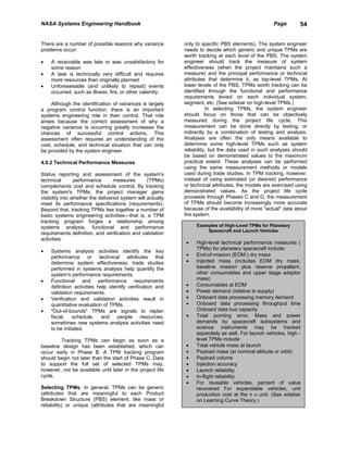 NASA Systems Engineering Handbook                                                                    Page       54


There are a number of possible reasons why variance          only to specific PBS elements). The system engineer
problems occur:                                              needs to decide which generic and unique TPMs are
                                                             worth tracking at each level of the PBS. The system
•   A receivable was late or was unsatisfactory for          engineer should track the measure of system
    some reason                                              effectiveness (when the project maintains such a
•   A task is technically very difficult and requires        measure) and the principal performance or technical
    more resources than originally planned                   attributes that determine it, as top-level TPMs. At
•   Unforeseeable (and unlikely to repeat) events            lower levels of the PBS, TPMs worth tracking can be
    occurred, such as illness, fire, or other calamity.      identified through the functional and performance
                                                             requirements levied on each individual system,
     Although the identification of variances is largely     segment, etc. (See sidebar on high-level TPMs.)
a program control function, there is an important                        In selecting TPMs, the system engineer
systems engineering role in their control. That role         should focus on those that can be objectively
arises because the correct assessment of why a               measured during the project life cycle. This
negative variance is occurring greatly increases the         measurement can be done directly by testing, or
chances of successful control actions. This                  indirectly by a combination of testing and analysis.
assessment often requires an understanding of the            Analyses are often the only means available to
cost, schedule, and technical situation that can only        determine some high-level TPMs such as system
be provided by the system engineer.                          reliability, but the data used in such analyses should
                                                             be based on demonstrated values to the maximum
4.9.2 Technical Performance Measures                         practical extent. These analyses can be performed
                                                             using the same measurement methods or models
Status reporting and assessment of the system's              used during trade studies. In TPM tracking, however,
technical        performance       measures       (TPMs)     instead of using estimated (or desired) performance
complements cost and schedule control. By tracking           or technical attributes, the models are exercised using
the system's TPMs, the project manager gains                 demonstrated values. As the project life cycle
visibility into whether the delivered system will actually   proceeds through Phases C and D, the measurement
meet its performance specifications (requirements).          of TPMs should become increasingly more accurate
Beyond that, tracking TPMs ties together a number of         because of the availability of more "actual" data about
basic systems engineering activities—that is, a TPM          the system.
tracking program forges a relationship among
systems analysis, functional and performance                      Examples of High-Level TPMs for Planetary
                                                                      Spacecraft and Launch Vehicles
requirements definition, and verification and validation
activities:
                                                             •    High-level technical performance measures (
                                                                  TPMs) for planetary spacecraft include:
•   Systems analysis activities identify the key
    performance or technical attributes that                 •    End-of-mission (EOM:) dry mass
    determine system effectiveness; trade studies            •    Injected mass (includes EOM dry mass,
    performed in systems analysis help quantify the               baseline mission plus reserve propellant,
    system's performance requirements.                            other consumables and upper stage adaptor
•   Functional and performance requirements                       mass)
    definition activities help identify verification and     •    Consumables at EOM
    validation requirements.                                 •    Power demand (relative to supply)
•   Verification and validation activities result in         •    Onboard data processing memory demand
    quantitative evaluation of TPMs.                         •    Onboard data processing throughput time
•   "Out-of-bounds" TPMs are signals to replan                    Onboard data bus capacity
    fiscal, schedule, and people resources;                  •    Total pointing error. Mass and power
    sometimes new systems analysis activities need                demands by spacecraft subsystems and
    to be initiated.                                              science instruments may be tracked
                                                                  separately as well. For launch vehicles, high -
        Tracking TPMs can begin as soon as a                      level TPMs include:
baseline design has been established, which can              •    Total vehicle mass at launch
occur early in Phase B. A TPM tracking program               •    Payload mass (at nominal altitude or orbit)
should begin not later than the start of Phase C. Data       •    Payload volume
to support the full set of selected TPMs may,                •    Injection accuracy
however, not be available until later in the project life    •    Launch reliability
cycle.                                                       •    In-flight reliability
                                                             •    For reusable vehicles, percent of value
Selecting TPMs. In general, TPMs can be generic                   recovered For expendable vehicles, unit
(attributes that are meaningful to each Product                   production cost at the n th unit. (See sidebar
Breakdown Structure (PBS) element, like mass or                   on Learning Curve Theory.)
reliability) or unique (attributes that are meaningful
 