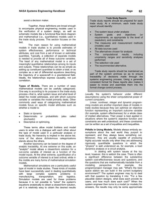 NASA Systems Engineering Handbook                                                                   Page         62

                                                                                Trade Study Reports
    assist a decision maker.                                    Trade study reports should be prepared for each
                                                                trade study. At a minimum, each trade study
          Together, these definitions are broad enough          report should identify:
to encompass physical engineering models used in
the verification of a system design, as well as                 •    The system issue under analysis
schematic models like a functional flow block diagram           •    System       goals   and      objectives     (or
and mathematical (i.e., quantitative) models used in                 requirements, as appropriate to the level of
the trade study process. This section focuses on the                 resolution), and constraints
last.                                                           •    The measures and measurement methods
          The main reason for using mathematical                     (models) used
models in trade studies is to provide estimates of              •    All data sources used
system effectiveness, performance or technical                  •    The alternatives chosen for analysis
attributes, and cost from a set of known or estimable
                                                                •    The      computational     results,   including
quantities. Typically, a collection of separate models
                                                                     uncertainty ranges and sensitivity analyses
is needed to provide all of these outcome variables.
                                                                     performed
The heart of any mathematical model is a set of
                                                                •    The selection rule used
meaningful quantitative relationships among its inputs
and outputs. These relationships can be as simple as            •    The recommended alternative.
adding up constituent quantities to obtain a total, or as
complex as a set of differential equations describing                Trade study reports should be maintained as
the trajectory of a spacecraft in a gravitational field.        part of the system archives so as to ensure
Ideally, the relationships express causality, not just          traceability of decisions made through the
correlation.                                                    systems engineering process. Using a generally
                                                                consistent format for these reports also makes it
Types of Models. There are a number of ways                     easier to review and assimilate them into the
mathematical models can be usefully categorized.                formal change control process.
One way is according to its purpose in the trade study
process—that is, what system issue and what level of        (usually the system's behavior under different
detail the model addresses, and with which outcome          assumptions) using the sheer computational power of
variable or variables the model primarily deals. Other      current computers.
commonly used ways of categorizing mathematical                  Linear, nonlinear, integer and dynamic program-
models focus on specific model attributes such as           ming models are another important class of models in
whether a model is:                                         trade studies because they can optimize an objective
                                                            function representing an important outcome variable
•   Static or dynamic                                       (for example, system effectiveness) for a whole class
•   Deterministic or probabilistic        (also   called    of implied alternatives. Their power is best applied in
    stochastic)                                             situations where the system's objective function and
•   Descriptive or optimizing.                              constraints are well understood, and these constraints
                                                            can be written as a set of equalities and inequalities.
     These terms allow model builders and model
users to enter into a dialogue with each other about        Pitfalls in Using Models. Models always embody as-
the type of model used in a particular analysis or          sumptions about the real world they purport to
trade study. No hierarchy is implied in the above list;     represent, and they always leave something out.
none of the above dichotomous categorizations               Moreover, they are usually capable of producing
stands above the others.                                    highly accurate results only when they are addressing
     Another taxonomy can be based on the degree of         rigorously quantifiable questions in which the
analytic tractability. At one extreme on this scale, an     "physics" is well understood as, for example, a load
"analytic" model allows a closed-form solution for a        dynamics analysis or a circuit analysis.
out-come variable of interest as a function of the                    In dealing with system issues at the top
model inputs. At the other extreme, quantification of a     level, however, this is seldom the case. There is often
outcome variable of interest is at best ordinal, while in   a significant difference between the substantive
the middle are many forms of mathematical simulation        system cost-effectiveness issues and questions, and
models.                                                     the questions that are mathematically tractable from a
     Mathematical simulations are a particularly useful     modeling      perspective.     For     example,     the
type of model in trade studies. These kinds of models       program/project manager may ask: "What's the best
have been successfully used in dealing quantitatively       space station we can build in the current budgetary
with     large    complex      systems   problems      in   environment?" The system engineer may try to deal
manufacturing,        transportation,  and     logistics.   with that question by translating it into: "For a few
Simulation models are used for these problems               plausible station designs, what does each provide its
because it is not possible to "solve" the system's          users, and how much does each cost?" When the
equations analytically to obtain a closed-form solution,    system engineer then turns to a model (or models) for
yet it is relatively easy to obtain the desired results     answers, the results may only be some approximate
 