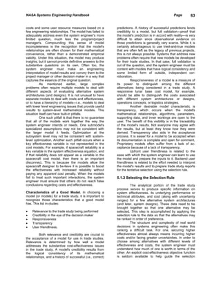NASA Systems Engineering Handbook                                                                      Page         63


costs and some user resource measures based on a             predictions. A history of successful predictions lends
few engineering relationships. The model has failed to       credibility to a model, but full validation—proof that
adequately address even the system engineer's more           the model's prediction is in accord with reality—is very
limited question, much less the program/project              difficult to attain since observational evidence on
manager's. Compounding this sense of model                   those predictions is generally very scarce. While it is
incompleteness is the recognition that the model's           certainly advantageous to use tried-and-true models
relationships are often chosen for their mathematical        that are often left as the legacy of previous projects,
convenience, rather than a demonstrated empirical            this is not always possible. Systems that address new
validity. Under this situation, the model may produce        problems often require that new models be developed
insights, but it cannot provide definitive answers to the    for their trade studies. In that case, full validation is
substantive questions on its own. Often too, the             out of the question, and the system engineer must be
system engineer must make an engineering                     content with models that have logical consistency and
interpretation of model results and convey them to the       some limited form of outside, independent cor-
project manager or other decision maker in a way that        roboration.
captures the essence of the original question.                          Responsiveness of a model is a measure of
           As mentioned earlier, large complex               its power to distinguish among the different
problems often require multiple models to deal with          alternatives being considered in a trade study. A
different aspects of evaluating alternative system           responsive lunar base cost model, for example,
architectures (and designs). It is not unusual to have       should be able to distinguish the costs associated
separate models to deal with costs and effectiveness,        with different system architectures or designs,
or to have a hierarchy of models—i.e., models to deal        operations concepts, or logistics strategies.
with lower level engineering issues that provide useful                 Another desirable model characteristic is
results to system-level mathematical models. This            transparency, which occurs when the model's
situation itself can have built-in pitfalls.                 mathematical relationships, algorithms, parameters,
           One such pitfall is that there is no guarantee    supporting data, and inner workings are open to the
that all of the models work together the way the             user. The benefit of this visibility is in the traceability
system engineer intends or needs. One submodel's             of the model's results. Not everyone may agree with
specialized assumptions may not be consistent with           the results, but at least they know how they were
the larger model it feeds. Optimization at the               derived. Transparency also aids in the acceptance
subsystem level may not be consistent with system-           process. It is easier for a model to be accepted when
level optimization. Another such pitfall occurs when a       its documentation is complete and open for comment.
key effectiveness variable is not represented in the         Proprietary models often suffer from a lack of ac-
cost models. For example, if spacecraft reliability is a     ceptance because of a lack of transparency.
key variable in the system effectiveness equation, and                  Upfront user friendliness is related to the
if that reliability does not appear as a variable in the     ease with which the system engineer can learn to use
spacecraft cost model, then there is an important            the model and prepare the inputs to it. Backend user
disconnect. This is because the models allow the             friendliness is related to the effort needed to interpret
spacecraft designer to be-lieve it is possible to boost      the model's results and to prepare trade study reports
the effectiveness with increased reliability without         for the tentative selection using the selection rule.
paying any apparent cost penalty. When the models
fail to treat such important interactions, the system        5.1.3 Selecting the Selection Rule
engineer must ensure that others do not reach false
conclusions regarding costs and effectiveness.                         The analytical portion of the trade study
                                                             process serves to produce specific information on
Characteristics of a Good Model. In choosing a               system effectiveness, its underlying performance or
model (or models) for a trade study, it is important to      technical attributes, and cost (along with uncertainty
recognize those characteristics that a good model            ranges) for a few alternative system architectures
has. This list in-cludes:                                    (and later, system designs). These data need to be
                                                             brought together so that one alternative may be
•   Relevance to the trade study being performed             selected. This step is accomplished by applying the
•   Credibility in the eye of the decision maker             selection rule to the data so that the alternatives may
•   Responsiveness                                           be ranked in order of preference.
•   Transparency                                                       The structure and complexity of real world
•   User friendliness.                                       decisions in systems engineering often make this
                                                             ranking a difficult task. For one, securing higher
          Both relevance and credibility are crucial to      effectiveness almost always means incurring higher
the acceptance of a model for use in trade studies.          costs and/or facing greater uncertainties. In order to
Relevance is determined by how well a model                  choose among alternatives with different levels of
addresses the substantive cost-effectiveness issues          effectiveness and costs, the system engineer must
in the trade study. A model's credibility results from       understand how much of one is worth in terms of the
the logical consistency of its mathematical                  other. An explicit cost-effectiveness objective function
relationships, and a history of successful (i.e., correct)   is seldom available to help guide the selection
 