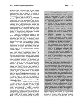 NASA Systems Engineering Handbook                                                                    Page        65


equal cost basis. For certain types of trade studies,
this does not present a problem. For example,                          The Analytic Hierarchy Process
changing system size or output, or the number of
platforms or instruments, may suffice. In other types        AHP is a decision technique in which a figure of
of trade studies, this may not be possible.                  merit is determined for each of several
          A related selection rule is to choose the          alternatives through a series of pair-wise
alternative that minimizes cost for a given level of         comparisons. AHP is normally done in six steps:
effectiveness. This rule presupposes that system              (1) Describe in summary form the alternatives
effectiveness and system cost can be unambiguously                 under consideration.
measured, and the appropriate level of effectiveness          (2) Develop a set of high-level evaluation
is known. Again, practical application requires that               objectives; for example, science data return,
each of the alternatives be put on an equal                        national prestige, technology advancement,
effectiveness basis. This rule is dual to the one above            etc.
in the following sense: For a given level of cost, the        (3) Decompose          each     hi-level   evaluation
same alternative would be chosen by both rules;                    objective into a hierarchy of evaluation
similarly, for a given level of effectiveness, the same            attributes that clarify the meaning of the
alternative would be chosen by both rules.                         objective.
          When it is not practical to equalize the cost       (4) Determine,        generally      by   conducting
or the effectiveness of competing alternatives, and                structured      interviews      with    selected
cost caps or effectiveness floors do not rule out all              individuals (“experts”) or by having them fill
alternatives save one, then it is necessary to form,               out structured questionnaires, the relative
either explicitly or implicitly, a cost-effectiveness              importance of the evaluation objectives and
objective function like the one shown in Figure 4                  attributes through pair-wise comparisons.
(Section 2.5). The cost-effectiveness objective               (5) Have each evaluator make separate pair-
function provides a single measure of worth for all                wise comparisons of the alternatives with
combinations of cost and effectiveness. When this                  respect to each evaluation attribute. These
selection rule is applied, the alternative with the                subjective evaluations are the raw data
highest value of the cost-effectiveness objective                  inputs to a separately developed AHP
function is chosen.                                                program , which produces a single figure of
          Another group of selection rules is needed               merit for each alternative. This figure of merit
when cost and/or effectiveness cannot be                           is based on relative weight determined by
represented as scalar quantities. To choose the best               the evaluators themselves.
alternative, a multi-objective selection rule is needed.      (6) Iterate the questionnaire and AHP evaluation
A multi-objective rule seeks to select the alternative             process until a consensus ranking of the
that, in some sense, represents the best balance                   alternative is achieved
among competing objectives. To accomplish this,
each alternative is measured (by some quantitative           With AHP, sometimes consensus is achieved
method) in terms of how well it achieves each                quickly; other times, several feedback rounds are
objective. For example, the objectives might be              re-quired. The, feed back consists of reporting the
national prestige, upgrade or expansion potential,           com-puted values (for each evaluator and for the
science data return, low cost, and potential for             group) for each option, reasons for differences in
international partnerships. Each alternative's "scores"      evaluation, and identified areas of contention
against the objectives are then combined in a value          and/or inconsistency. Individual evaluators may
function to yield an overall figure of merit for the         choose to change their subjective judgments on
alternative. The way the scores are combined should          both attribute weights and preferences. At this
reflect the decision maker's preference structure. The       point, inconsistent and divergent preferences can
alternative that maximizes the value function (i.e., with    be targeted for more detailed study.
the highest figure of merit) is then selected. In            AHP assumes the existence of an underlying
essence, this selection rule recasts a multi-objective       preference “Vector” (with magnitudes and
decision problem into one involving a single,                directions) that is revealed through the pair-wise
measurable objective.                                        comparisons. This is a powerful assumption,
          One way, but not the only way, of forming          which may at best hold only for the participating
the figure of merit for each alternative is to linearly      evaluators. The figure of merit produced for each
combine its scores computed for each of the                  alternative is the result of the group’s subjective
objectives—that is, compute a weighted sum of the            judgments and is not necessarily a reproducible
scores. MSFC-HDBK-1912, Systems Engineering                  result. For information on AHP, see Thomas L.
(Volume 2) recommends this selection rule. The               Saaty, The Analytic Hierarchy Process, 1980.
weights used in computing the figure of merit can be
assigned a priori or determined using Multi Attribute       software packages are available to automate either
Utility Theory (MAUT). Another technique of forming a       MAUT or AHP. If the wrong weights, objectives, or
figure of merit is the Analytic Hierarachy Process          attributes are chosen in either technique, the entire
(AHP). Several microcomputer-based commercial               process may obscure the best alternative. Also, with
 