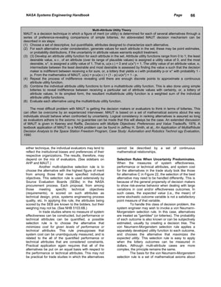 NASA Systems Engineering Handbook                                                                                    Page         66


                                                      Multi-Attribute Utility Theory
MAUT is a decision technique in which a figure of merit (or utility) is determined for each of several alternatives through a
series of preference-revealing comparisons of simple lotteries. An abbreviated MAUT decision mechanism can be
described in six steps:
(1) Choose a set of descriptive, but quantifiable, attributes designed to characterize each alternative.
(2) For each alternative under consideration, generate values for each attribute in the set; these may be point estimates,
     or probability distributions, if the uncertainty in attribute values warrants explicit treatment.
(3) (3) Develop an attribute utility function for each attribute in the set. Attribute utility functions range from 0 to 1; the least
     desirable value, xi 0 , of an attribute (over its range of plausible values) is assigned a utility value of 0, and the most
     desirable, xi*, is assigned a utility value of 1. That is, ui(xi 0 ) = 0 and ui(xi*) = 1. The utility value of an attribute value, xi,
     intermediate between the least desirable and most desirable is assessed by finding the value xi such that the decision
     maker is indifferent between receiving xi for sure, or, a lottery that yields xi 0 with probability pi or xi* with probability 1 -
     pi. From the mathematics of MAUT, ui(xi) = pi ui(xi 0 ) + (1 - pi) ui(xi*) = 1 - pi.
(4) Repeat the process of indifference revealing until there are enough discrete points to approximate a continuous
     attribute utility function.
(5) Combine the individual attribute utility functions to form a multiattribute utility function. This is also done using simple
     lotteries to reveal indifference between receiving a particular set of attribute values with certainty, or, a lottery of
     attribute values. In its simplest form, the resultant multiattribute utility function is a weighted sum of the individual
     attribute utility functions.
(6) Evaluate each alternative using the multiattribute utility function.

     The most difficult problem with MAUT is getting the decision makers or evaluators to think in terms of lotteries. This
can often be overcome by an experienced interviewer. MAUT is based on a set of mathematical axioms about the way
individuals should behave when confronted by uncertainty. Logical consistency in ranking alternatives is assured so long
as evaluators adhere to the axioms; no guarantee can be made that this will always be the case. An extended discussion
of MAUT is given in Keeney and Raiffa, Decisions with Multiple Objectives: Preferences and Value Tradeoffs, 1976. A
textbook application of MAUT to a NASA problem can be found in Jeffrey H. Smith, et al., An Application of Multiaffribute
Decision Analysis to the Space Station Freedom Program, Case Study: Automation and Robotics Technol ogy Evaluation,
1990.



 either technique, the individual evaluators may tend to                 cannot be described by a set of continuous
 reflect the institutional biases and preferences of their               mathematical relationships.
 respective organizations. The results, therefore, may
 depend on the mix of evaluators. (See sidebars on                       Selection Rules When Uncertainty Predominates.
 AHP and MAUT.)                                                          When the measures of system effectiveness,
           Another multi-objective selection rule is to                  performance or technical attributes, and system cost
 choose the alternative with the highest figure of merit                 for the alternatives in the trade study look like those
 from among those that meet specified individual                         for alternative C in Figure 22, the selection of the best
 objectives. This selection rule is used extensively by                  alternative may need to be handled differently. This is
 Source Evaluation Boards (SEBs) in the NASA                             because of the general propensity of decision makers
 procurement process. Each proposal, from among                          to show risk-averse behavior when dealing with large
 those     meeting      specific   technical     objectives              variations in cost and/or effectiveness outcomes. In
 (requirements), is scored on such attributes as                         such cases, the expected value (i.e., the mean) of
 technical design, price, systems engineering process                    some stochastic outcome variable is not a satisfactory
 quality, etc. In applying this rule, the attributes being               point measure of that variable.
 scored by the SEB are known to the bidders, but their                             To handle this class of decision problem, the
 weighing may not be. (See NHB 5103.6B.)                                 system engineer may wish to invoke a von Neumann-
           In trade studies where no measure of system                   Morgenstem selection rule. In this case, alternatives
 effectiveness can be constructed, but performance or                    are treated as "gambles" (or lotteries). The probability
 technical attributes can be quantified, a possible                      of each outcome is also known or can be subjectively
 selection rule is to choose the alternative that                        estimated, usually by creating a decision tree. The
 minimizes cost for given levels of performance or                       von Neumann-Morgenstem selection rule applies a
 technical attributes. This rule presupposes that                        separately developed utility function to each outcome,
 system cost can be unambiguously measured, and is                       and chooses the alternative that maximizes the
 related to the all of the quantified performance or                     expected utility. This selection rule is easy to apply
 technical attributes that are considered constraints.                   when the lottery outcomes can be measured in
 Practical application again requires that all of the                    dollars. Although multi-attribute cases are more
 alternatives be put on an equal basis with respect to                   complex, the principle remains the same.
 the performance or technical attributes. This may not                             The basis for the von Neumann-Morgenstem
 be practical for trade studies in which the alternatives                selection rule is a set of mathematical axioms about
 