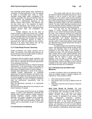 NASA Systems Engineering Handbook                                                                  Page        67


how individuals should behave when confronted by
uncertainty. Practical application of this rule requires               This section deals with the role of costs in
an ability to enumerate each "state of nature"             the systems analysis and engineering process, how to
(hereafter, simply called "state"), knowledge of the       measure it, how to control it, and how to obtain
outcome associated with each enumerated state for          estimates of it. The reason costs and their estimates
each alternative, the probabilities for the various        are of great importance in systems engineering goes
states, and a mathematical expression for the              back to the principal objective of systems engineering:
decision maker's utility function. This selection rule     fulfilling the system's goals in the most cost-effective
has also found use in the evaluation of system             manner. The cost of each alternative should be one of
procurement alternatives. See Section 4.6.3 for a          the most important outcome variables in trade studies
discussion of some related topics, including decision      performed during the systems engineering process.
analysis, decision trees, and probabilistic risk                       One role, then, for cost estimates is in
assessment.                                                helping to choose rationally among alternatives.
          Another selection rule for this class of         Another is as a control mechanism during the project
decision problem is called the minimax rule. To apply      life cycle. Cost measures produced for project life
it, the sys-tem engineer computes a loss function for      cycle reviews are important in determining whether
each enumerated state for each alternative. This rule      the system goals and objectives are still deemed valid
chooses the alternative that minimizes the maximum         and achievable, and whether constraints and
loss. Practical application requires an ability to         boundaries are worth maintaining. These measures
enumerate each state and define the loss function.         are also useful in determining whether system goals
Because of its "worst case" feature, this rule has         and objectives have properly flowed down through to
found some application in military systems.                the various subsystems.
                                                                       As system designs and operational concepts
5.1.4 Trade Study Process: Summary                         mature, cost estimates should mature as well. At each
                                                           review, cost estimates need to be presented and
System architecture and design decisions will be           compared to the funds likely to be available to
made. The purpose of the trade study process is to         complete the project. The cost estimates presented at
ensure that they move the design toward an optimum.        early reviews must be given special attention since
The basic steps in that process are:                       they usually form the basis under which authority to
                                                           proceed with the project is given. The system
Understand what the system's goals, objectives, and        engineer must be able to provide realistic cost
constraints are, and what the system must do to meet       estimates to the project manager. In the absence of
them—that is, understand the functional requirements       such estimates, overruns are likely to occur, and the
in the operating environment.                              credibility of the entire system development process,
Devise some alternative means to meet the functional       both internal and exter-nal, is threatened.
requirements. In the early phases of the project life
cycle, this means focusing on system architectures; in     5.2.1 Life-Cycle Cost and Other Cost
later phases, emphasis is given to system designs.         Measures
Evaluate these alternatives in terms of the outcome
variables (system effectiveness, its underlying             A number of questions need to be addressed so that
performance or technical attributes, and system cost).     costs are properly treated in systems analysis and
Mathematical models are useful in this step not only       engineering. These questions include:
for forcing recognition of the relationships among the
outcome variables, but also for helping to determine       •   What costs should be counted?
what the performance requirements must be                  •   How should costs occurring at different times be
quantitatively.                                                treated?
Rank the alternatives according to an appropriate          •   What about costs that cannot easily be measured
selection rule.                                                in dollars?
Drop less-promising alternatives and proceed to next
level of resolution, if needed.                            What Costs Should be Counted. The most
                                                           comprehensive measure of the cost of an alternative
          This process cannot be done as an isolated       is its life-cycle cost. According to NHB 7120.5, a
activity. To make it work effectively, individuals with    system's life-cycle cost is "the total of the direct,
different skills—system engineers, design engineers,       indirect, recurring, nonrecurring, and other related
specialty engineers, program analysts, decision            costs incurred, or estimated to be incurred in the
scientists, and project managers—must cooperate.           design,      development,     production,     operation,
The right quantitative methods and selection rule          maintenance, support, and retirement [of it] over its
must be used. Trade study assumptions, models, and         planned life span." A less formal definition of a
results must be documented as part of the project          system's life-cycle cost is the total cost of acquiring,
archives.                                                  owning, and disposing of it over its entire lifetime.
                                                           System life-cycle cost should be estimated and used
5.2 Cost Definition and Modeling                           in the evaluation of alternatives during trade studies.
 
