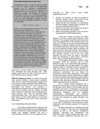 Calculating Present Discounted Value

    Calculating the PDV is a way of reducing a stream
NASA costs to a Engineering Handbookalternative
  of Systems single number so that                                                                      Page         69
    streams can be compared unambiguously.
    Several formulas for PDV are used, depending on
    whether time is to be treated as a discrete or a
    continuous variable, and whether the project's            According    to   NHB         7120.5,     every     NASA
    time horizon is finite or not. The following equation     program/project must:
    is useful for evaluating system alternatives when
    costs have been estimated as yearly amounts,              •   Develop and maintain an effective capability to
    and the project's anticipated useful life is T years.         estimate, assess, monitor, and control its life-
    For alternative i,                                            cycle cost throughout the project life cycle
                                                              •   Relate life-cycle cost estimates to a well-defined
                 T PDVi = Σ Cit (1 + r) -t t=0                    technical baseline, detailed project schedule, and
                                                                  set of cost-estimating assumptions
    where r is the annual discount rate and Cit is the        •   Identify the life-cycle costs of alternative levels of
    esti-mated cost of alternative i in year t.                   system requirements and capability
    Once the yearly costs have been estimated, the            •   Report time-phased acquisition cost and techni-
    choice of the discount rate is crucial to the                 cal parameters to NASA Headquarters.
    evaluation since it ultimately affects how much or
    how little runout costs contribute to the PDV.                      There are a number of actions the system
    While calculating the PDV is generally accepted           engineer can take to effect these objectives. Early
    as the way to clear with costs occurring over a           decisions in the systems engineering process tend to
    period of years, there is much disagreement and           have the greatest effect on the resultant system life-
    confusion over the appropriate discount rate to           cycle cost. Typically, by the time the preferred system
    apply in systems engineering trade studies. The           architecture is selected, between 50 and 70 percent
    Office of Management and Budget (OMB) has                 of the system's life-cycle cost has been "locked in." By
    mandated the use of a rate of seven percent for           the time a preliminary system design is selected, this
    NASA systems when constant dollars (dollars               figure may be as high as 90 percent. This presents a
    adjusted to the price level as of some fixed point        major dilemma to the system engineer, who must lead
    in time) are used in the equation. When nominal           this selection process. Just at the time when
    dollars (sometimes called then-year, runout or            decisions are most critical, the state of information
    real-year dollars) are used, the OMB-mandated             about the alternatives is least certain. Uncertainty
    annual rate should be increased by the inflation          about costs is a fact of systems engineering.
    rate assumed for that year. Either approach yields                  This suggests that efforts to acquire better
    essentially the same PDV. For details, see OMB            information about the life-cycle cost of each
    Circular A-94, Guidelines and Discount Rates for          alternative early in the project life-cycle (Phases A
    Benefit Cost Analysis of Federal Programs,                and B) potentially have very high payoffs. The system
    October 1992                                              engineer needs to understand what the principal life-
                                                              cycle cost drivers are. Some major questions to
discounting, it would be difficult to know which stream       consider are: How much does each already on well-
truly represents the lower life-cycle cost. Trade             understood technology? Can the system be
studies should report the PDV of life-cycle cost for          manufactured using routine processes or are higher
each alternative as an outcome variable.                      precision processes required? What tests are needed
                                                              to verify and validate each alternative system design,
Difficult-To-Measure Costs. In practice, some costs           and how costly are they? What reliability levels are
pose special problems. These special problems,                needed by each alternative? What environmental and
which are not unique to NASA systems, usually occur           safety requirements must be satisfied?
in two areas: (a) when alternatives have differences in                 For a system whose operational life is
the irreducible chances of loss of life and (b) when          expected to be long and to involve complex activities,
externalities are present. Two examples of                    the life-cycle cost is likely to be far greater than the
externalities that impose costs are pollution caused by       acquisition costs alone. Consequently, it is particularly
some launch systems and the creation of orbital               important with such a system to bring in the specialty
debris. Because it is difficult to place a dollar figure on   engineering      disciplines    such     as    reliability,
these resource uses, they are generally called                maintainability,    supportability,    and    operations
incommensurable costs. The general treatment of               engineering early in the systems engineering process,
these types of costs in trade studies is not to ignore        as they are essential to proper life-cycle cost
them, but instead to keep track of them along with            estimation.
dollar costs.                                                           Another way of acquiring better information
                                                              on the cost of alternatives is for the project to have
5.2.2 Controlling Life-Cycle Costs                            independent cost estimates prepared for comparison
                                                              purposes.
         The project manager/system engineer must                       Another mechanism for controlling life-cycle
ensure that the system life-cycle cost (established at        cost is to establish a life-cycle cost management
the end of Phase A) is initially compatible with NASA's       program as part of the project's management
budget and strategic priorities and that it                   approach. (Life-cycle cost management has
demonstratively remains so over the project life cycle.       traditionally been called design-to-life-cycle cost.)
                                                              Such a program establishes life-cycle cost as a
 