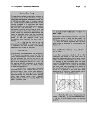 NASA Systems Engineering Handbook                                                               Page       72


               Learning Curve Theory

The learning curve (also known as the progress or
experience curve) is the time-honored way of
dealing with the empirical observation that the unit
of fabricating multiple units of complex systems
like aircraft and spacecraft tends to decline as the
number increases. In its usual form, the theory
states that as the total quantity produced doubles,
the cost per unit decreases by a constant
percentage. The cost per unit may be either the
average cost over the number produced, or the
                                                         An Example of a Cost Spreader Function: The
cost of the last unit produced. In the first case, the
                                                         Beta Curve
curve is generally known as the cumulative
average learning curve; in the second case, it is
                                                         One technique for spreading estimated acquisition
known as the unit learning curve. Both
                                                         costs over time is to apply the beta curve. This
formulations have essentially the same rate of
                                                         fifth-degree polynomial, which was developed at
learning.
          Let C(1) be the unit cost of the first         JSC in the late 1960s, expresses the cumulative
production unit, and C(Q) be the unit cost of the Q      cost fraction as a function of the cumulative time
                                                         fraction, T:
th production unit, then learning curve theory
states there is a number, b, such that

         C(Q) = C(1) Q b                                 Cum Cost Fraction = 10T    2   (1 - T)2 (A + BT) + T   4
                                                         (5 - 4T) for 0 ≤T ≤1.
The number b is specified by the rate of learning.
A 90 percent learning rate means that the unit           A and B are parameters (with 0 ≤A + B ≤1 ) that
cost of the second production unit is 90 percent of      determine the shape of the beta curve. In
the first production unit cost; the unit cost of the     particular, these parameters control what fraction
fourth is 90 percent of the unit cost of the second,     of the cumulative cost has been expended when
and so on. In general, the ratio of C(2Q) to C(Q) is     50 percent of the cumulative time has been
the learning rate, LR, expressed as a decimal;           reached. The figure below shows three examples:
using the above equation, b = In (LR)/ln 2, where        with A = 1 and B = 0 as in curve (1), 81 percent of
In is the natural logarithm.                             the costs have been expended at 50 percent of
          Learning curve theory may not always be        the cumulative time; with A = 0 and B = 1 as in
applicable because, for example, the time rate of        curve (2), 50 percent of the costs have been
production has no effect on the basic equation.          expended at 50 percent of the cumulative time; in
For more detail on learning curves, including            curve (3) with A = B = 0, it's 19 percent
empirical studies and tables for various learning
rates, see Harold Asher, Cost -Quantity
Relationships in the Airframe Industry, R-291, The
Rand Corporation, 1956.



.




                                                                   Typically, JSC uses a 50 percent profile
                                                         with A = 0 and B = 1, or a 60 percent profile with A
                                                         = 0.32 and B = 0.68, based on data from previous
                                                         projects.
 