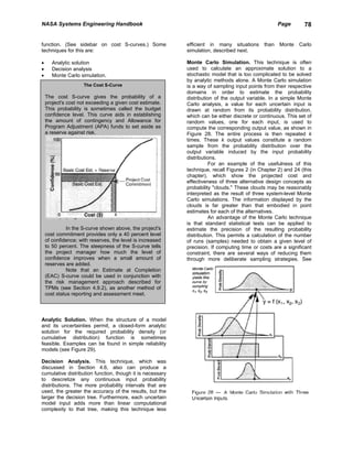 NASA Systems Engineering Handbook                                                                   Page      78


function. (See sidebar on cost S-curves.) Some             efficient in many situations      than   Monte   Carlo
techniques for this are:                                   simulation, described next.

•      Analytic solution                                   Monte Carlo Simulation. This technique is often
•      Decision analysis                                   used to calculate an approximate solution to a
•      Monte Carlo simulation.                             stochastic model that is too complicated to be solved
                                                           by analytic methods alone. A Monte Carlo simulation
                     The Cost S-Curve                      is a way of sampling input points from their respective
                                                           domains in order to estimate the probability
    The cost S-curve gives the probability of a            distribution of the output variable. In a simple Monte
    project's cost not exceeding a given cost estimate.    Carlo analysis, a value for each uncertain input is
    This probability is sometimes called the budget        drawn at random from its probability distribution,
    confidence level. This curve aids in establishing      which can be either discrete or continuous. This set of
    the amount of contingency and Allowance for            random values, one for each input, is used to
    Program Adjustment (APA) funds to set aside as         compute the corresponding output value, as shown in
    a reserve against risk.                                Figure 28. The entire process is then repeated k
                                                           times. These k output values constitute a random
                                                           sample from the probability distribution over the
                                                           output variable induced by the input probability
                                                           distributions.
                                                                      For an example of the usefulness of this
                                                           technique, recall Figures 2 (in Chapter 2) and 24 (this
                                                           chapter), which show the projected cost and
                                                           effectiveness of three alternative design concepts as
                                                           probability "clouds." These clouds may be reasonably
                                                           interpreted as the result of three system-level Monte
                                                           Carlo simulations. The information displayed by the
                                                           clouds is far greater than that embodied in point
                                                           estimates for each of the alternatives.
                                                                      An advantage of the Monte Carlo technique
                                                           is that standard statistical tests can be applied to
              In the S-curve shown above, the project's    estimate the precision of the resulting probability
    cost commitment provides only a 40 percent level       distribution. This permits a calculation of the number
    of confidence; with reserves, the level is increased   of runs (samples) needed to obtain a given level of
    to 50 percent. The steepness of the S-curve tells      precision. If computing time or costs are a significant
    the project manager how much the level of              constraint, there are several ways of reducing them
    confidence improves when a small amount of             through more deliberate sampling strategies. See
    reserves are added.
              Note that an Estimate at Completion
    (EAC) S-curve could be used in conjunction with
    the risk management approach described for
    TPMs (see Section 4.9.2), as another method of
    cost status reporting and assessment meet.



Analytic Solution. When the structure of a model
and its uncertainties permit, a closed-form analytic
solution for the required probability density (or
cumulative distribution) function is sometimes
feasible. Examples can be found in simple reliability
models (see Figure 29).

Decision Analysis. This technique, which was
discussed in Section 4.6, also can produce a
cumulative distribution function, though it is necessary
to descretize any continuous input probability
distributions. The more probability intervals that are
used, the greater the accuracy of the results, but the
larger the decision tree. Furthermore, each uncertain
model input adds more than linear computational
complexity to that tree, making this technique less
 
