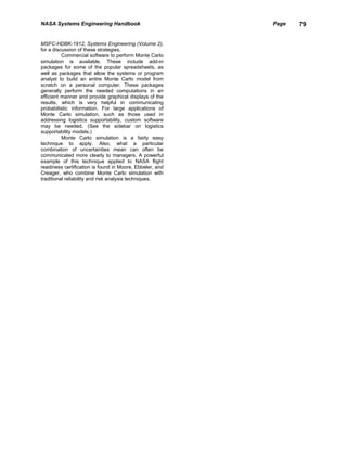 NASA Systems Engineering Handbook                         Page   79


MSFC-HDBK-1912, Systems Engineering (Volume 2),
for a discussion of these strategies.
          Commercial software to perform Monte Carlo
simulation is available. These include add-in
packages for some of the popular spreadsheets, as
well as packages that allow the systems or program
analyst to build an entire Monte Carlo model from
scratch on a personal computer. These packages
generally perform the needed computations in an
efficient manner and provide graphical displays of the
results, which is very helpful in communicating
probabilistic information. For large applications of
Monte Carlo simulation, such as those used in
addressing logistics supportability, custom software
may be needed. (See the sidebar on logistics
supportability models.)
          Monte Carlo simulation is a fairly easy
technique to apply. Also, what a particular
combination of uncertainties mean can often be
communicated more clearly to managers. A powerful
example of this technique applied to NASA flight
readiness certification is found in Moore, Ebbeler, and
Creager, who combine Monte Carlo simulation with
traditional reliability and risk analysis techniques.
 