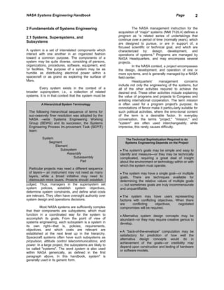 NASA Systems Engineering Handbook                                                                  Page          2


2 Fundamentals of Systems Engineering                               The NASA management instruction for the
                                                          acquisition of “major" systems (NMI 7120.4) defines a
2.1 Systems, Supersystems, and                            program as “a related series of undertakings that
                                                          continue over a period of time (normally years), which
Subsystems                                                are designed to pursue, or are in support of, a
                                                          focused scientific or technical goal, and which are
A system is a set of interrelated components which        characterized by: design, development, and
interact with one another in an organized fashion         operations of systems." Programs are managed by
toward a common purpose. The components of a              NASA Headquarters, and may encompass several
system may be quite diverse, consisting of persons,       projects.
organizations, procedures, software, equipment, end                 In the NASA context, a project encompasses
'or facilities. The purpose of a system may be as         the design, development, and operation of one or
humble as distributing electrical power within a          more sys-tems, and is generally managed by a NASA
spacecraft or as grand as exploring the surface of        field center.
Mars.                                                               Headquarters'      management        concerns
                                                          include not only the engineering of the systems, but
        Every system exists in the context of a           all of the other activities required to achieve the
broader supersystem, i.e., a collection of related        desired end. These other activities include explaining
systems. It is in that context that the system must be    the value of programs and projects to Congress and
                                                          enlisting international cooperation. The term mission
          A Hierarchical System Terminology               is often used for a program project's purpose; its
                                                          connotations of fervor make it particu-larly suitable for
 The following hierarchical sequence of terms for         such political activities, where the emo-tional content
 suc-cessively finer resolution was adopted by the        of the term is a desirable factor. In everyday
 NASA –wide Systems Engineering Working                   conversation, the terms "project," "mission," and
 Group (SEWG) and its successor, the Systems              "system" are often used interchangeably; while
 Engineering Process Im-provement Task (SEPIT)            imprecise, this rarely causes difficulty.
 team:

           System                                             The Technical Sophistication Required to do
               Segment                                        Systems Engineering Depends on the Project
                  Element
                     Subsystem                             • The system's goals may be simple and easy to
                        Assembly                           identify and measure—or they may be technically
                             Subassembly                   complicated, requiring a great deal of insight
                                Part                       about the environment or technology within or with
                                                           which the system must operate.
  Particular projects may need a different sequence
  of layers— an instrument may not need as many            • The system may have a single goal—or multiple
  layers, while a broad initiative may need to             goals. There are techniques available for
  distinguish more layers. Projects should establish       determining the relative values of multiple goals
judged. Thus, managers in the supersystem set              — but sometimes goals are truly incommensurate
system policies, establish system objectives,              and unquantifiable.
determine system constraints, and define what costs
are relevant. They often have oversight authority over     • The system may have users representing
system design and operations decisions.                    factions with conflicting objectives. When there
                                                           are      conflicting     objectives,   negotiated
          Most NASA systems are sufficiently complex       compromises will be required.
that their components are subsystems, which must
function in a coordinated way for the system to            • Alternative system design concepts may be
accomplish its goals. From the point of view of            abundant—or they may require creative genius to
systems engineering, each subsystem is a system in         develop.
its own right—that is, policies, requirements,
objectives, and which costs are relevant are
                                                           • A "back-of-the-envelope" computation may be
established at the next level up in the hierarchy.
                                                           satisfactory for prediction of how well the
Spacecraft systems often have such subsystems as
                                                           alternative design concepts would do in
propulsion, attitude control telecommunications, and
                                                           achievement of the goals—or credibility may
power. In a large project, the subsystems are likely to
                                                           depend upon construction and testing of hardware
be called "systems". The word system is also used
                                                           or software models.
within NASA generically, as defined in the first
paragraph above. In this handbook, system" is
generally used in its generic form.
 