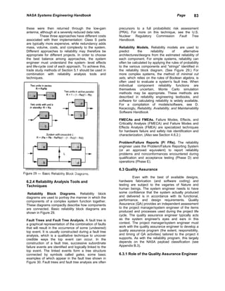 NASA Systems Engineering Handbook                                                                     Page        83


these were then returned through the low-gain               precursors to a full probabilistic risk assessment
antenna, although at a severely reduced data rate.          (PRA). For more on this technique, see the U.S.
          These three approaches have different costs       Nuclear Regulatory Commission          Fault Tree
associated with their implementation: Class S parts         Handbook.
are typically more expensive, while redundancy adds
mass, volume, costs, and complexity to the system.          Reliability Models. Reliability models are used to
Different approaches to reliability may therefore be        predict       the      reliability      of    alternative
appropriate for different projects. In order to choose      architectures/designs from the estimated reliability of
the best balance among approaches, the system               each component. For simple systems, reliability can
engineer must understand the system- level effects          often be calculated by applying the rules of probability
and life-cycle cost of each approach. To achieve this,      to the various components and "strings" identified in
trade study methods of Section 5.1 should be used in        the reliability block diagram. (See Figure 29.) For
combination with reliability analysis tools and             more complex systems, the method of minimal cut
techniques.                                                 sets, which relies on the rules of Boolean algebra, is
                                                            often used to evaluate a system's fault tree. When
                                                            individual component reliability functions are
                                                            themselves uncertain, Monte Carlo simulation
                                                            methods may be appropriate. These methods are
                                                            described in reliability engineering textbooks, and
                                                            software for calculating reliability is widely available.
                                                            For a compilation of models/software, see D.
                                                            Kececioglu, Reliability, Availability, and Maintainability
                                                            Software Handbook.

                                                            FMECAs and FMEAs. Failure Modes, Effects, and
                                                            Criticality Analysis (FMECA) and Failure Modes and
                                                            Effects Analysis (FMEA) are specialized techniques
                                                            for hardware failure and safety risk identification and
                                                            characterization. (Also see Section 4.6.2.)

                                                            Problem/Failure Reports (P/ FRs). The reliability
                                                            engineer uses the Problem/Failure Reporting System
                                                            (or an approved equivalent) to report reliability
                                                            problems and nonconformances encountered during
                                                            qualification and acceptance testing (Phase D) and
                                                            operations (Phase E).

                                                            6.3 Quality Assurance

                                                                     Even with the best of available designs,
6.2.4 Reliability Analysis Tools and                        hardware fabrication (and software coding) and
Techniques                                                  testing are subject to the vagaries of Nature and
                                                            human beings. The system engineer needs to have
 Reliability Block Diagrams. Reliability block              some confidence that the system actually produced
diagrams are used to portray the manner in which the        and delivered is in accordance with its functional,
components of a complex system function together.           performance, and design requirements. Quality
These diagrams compactly describe how components            Assurance (QA) provides an independent assessment
are connected. Basic reliability block diagrams are         to the project manager/system engineer of the items
shown in Figure 29.                                         produced and processes used during the project life
                                                            cycle. The quality assurance engineer typically acts
Fault Trees and Fault Tree Analysis. A fault tree is        as the system engineer's eyes and ears in this
a graphical representation of the combination of faults     context. The project manager/system engineer must
that will result in the occurrence of some (undesired)      work with the quality assurance engineer to develop a
top event. It is usually constructed during a fault tree    quality assurance program (the extent, responsibility,
analysis, which is a qualitative technique to uncover       and timing of QA activities) tailored to the project it
credible ways the top event can occur. In the               supports. As with the reliability program, this largely
construction of a fault tree, successive subordinate        depends on the NASA payload classification (see
failure events are identified and logically linked to the   Appendix B.3).
top event. The linked events form a tree structure
connected by symbols called gates, some basic               6.3.1 Role of the Quality Assurance Engineer
examples of which appear in the fault tree shown in
Figure 30. Fault trees and fault tree analysis are often
 