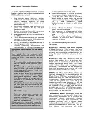 NASA Systems Engineering Handbook                                                               Page       86


Use coarse and fine installation alignment guides as        to ensure a minimum number of items
necessary to assure ease of Orbital Replacement Unit    •   Select ORU fasteners to minimize accessibility
(ORU) installation and removal                              time consistent with good design practice
                                                        •   Design the ORU surface structure so that no
•   Have minimum sweep clearances between                   safety hazard is created during the removal,
    interface tools and hardware structures; include        replacement, test, or checkout of any ORU during
    adequate clearance envelopes for those                  IVA     or     EVA       maintenance;     include
    maintenance activities where access to an               cautions/warnings for mission or safety critical
    opening is required                                     ORUs
•   Define reach envelopes, crew load/forces, and
    general work constraints for IVA and EVA            •   Design software to facilitate modifications,
    maintenance tasks                                       verifica tions, and expansions
•   Consider corrective and preventive maintenance      •   Allow replacement of software segments on-line
    task frequencies in the location of ORUs                without disrupting mission or safety critical func-
•   Allow replacement of an ORU without removal of          tions
    other ORUs                                          •   Allow on- or off-line software modification, re-
•   Choose a system thermal design that precludes           placement, or verification without introducing
    degradation or damage during ORU replacement            hazardous conditions.
    or maintenance to any other ORU
•   Simplify ORU handling to reduce the likelihood of   6.4.4 Maintainability Analysis Tools and
    mishandling equipment or parts                      Techniques
•   Encourage commonality, standardization, and
    interchangeability of tooling and hardware items    Maintenance Functional Flow Block Diagrams
Maintainability Lessons Learned from HST Repair         (FFBDs). Maintenance FFBDs are used in the same
(STS-61)                                                way as system FFBDs, described in Appendix B.7.1.
                                                        At the top level, maintenance FFBDs supplement and
When asked (for this handbook! what                     clarify the system maintenace concept; at lower
maintainability lessons were learned from their         levels,
mission, the STS~61 crew responded with the
following:                                              Maintenance Time Lines. Maintenance time line
                                                        analysis (see Appendix B.7.3) is performed when
•    The maintainability considerations designed        time-to-restore is considered a critical factor for
     into the Hubble Space Telescope (HST)              mission effectiveness and/or safety. (Such cases
     worked.                                            might include EVA and emergency repair
•    For spacecraft in LEO, don’t preclude a            procedures.) A maintenance time line analysis may
     servicing option; this means, for example,         be a simple spreadsheet or, at the other end, involve
     including a grapple fixture even t trough it has   extensive computer simulation and testing.
     a cost and mass impact.
•    When servicing is part of the maintenance          FMECAs and FMEAs. Failure Modes, Effects, and
     concept, make sure that it's applied               Criti-cality Analysis (FMECA) and Failure Modes and
     throughout the space craft. (The HST Solar         Effects Analysis (FMEA) are specialized techniques
     Array Electronics Box, for example, was not        for hardware failure and safety risk identification and
     designed to be replaced, but had to be             characterization. They are discussed in this handbook
     nevertheless!)                                     under risk management (see Section 4.6.2) and
•    Pay attention to details like correctly sizing     reliability engineering (see Section 6.2.4). For the
     the hand holds, and using connectors and           maintainability engineer, the FMECA/FMEA needs to
     fasteners designed for easy removal and            be augmented at the LRU/ORU level with failure
     reattachment.                                      prediction data (i.e., MTTF or MTBF), failure detection
                                                        means, and identification of corrective maintenance
     Other related advice:                              actions (for the LSA task inventory).

•   Make sure ground-based mock-ups and                  Maintainability Models. Maintainability models are
    draw-ings exactly represent the "as-                used in assessing how well alternative designs meet
    deployed" con-figuration.                           maintainability requirements, and in quantifying the
                                                        maintenance resource requirements. Modeling
•   Verify tool-to-system interfaces, especially
                                                        approaches may range from spreadsheets that
    when new tools are involved.
                                                        aggregate component data, to complex Markov
Make provision in the maintainability program for
                                                        models and stochastic simulations. They often use
high-fidelity maintenance training. they provide a
                                                        reliability and time-to-restore data at the LRU/ORU
basis for the LSA's maintenance task inventory.
                                                        level obtained from experience with similar
 