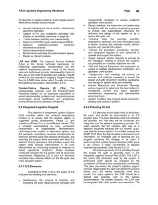 NASA Systems Engineering Handbook                                                                  Page        87


components in existing systems. Some typical uses to           requirements necessary to ensure sustained
which these models are put include:                            operation of the system
                                                           •   Design Interface: the interaction and relationship
•   Annual maintenance hours and/or maintenance                of logistics with the systems engineering process
    downtime estimates                                         to ensure that supportability influences the
•   System MTTR and availability estimates (see                definition and design of the system so as to
    sidebar on availability measures on page 86)               reduce life-cycle cost
•   Trades between reliability and maintainability         •   Technical Data: the recorded scientific,
•   Optimum LRU/ORU repair level analysis (ORLA)               engineering, technical, and cost information used
•   Optimum        (reliability-centered)  preventive          to define, produce, test, evaluate, modify, deliver,
    maintenance analysis                                       support, and operate the system
•   Spares requirements analysis                           •   Training: the processes, procedures, devices,
•   Mass/volume estimates for (space-based) spares             and equipment required to train personnel to
•   Repair vs. discard analysis.                               operate and support the system
                                                           •   Supply Support: actions required to provide all
LSA and LSAR. The Logistics Support Analysis                   the necessary material to ensure the system's
(LSA) is the formal technical mechanism for                    supportability and usability objectives are met
integrating supportability considerations into the         •   Test and Support Equipment: the equipment re-
systems engineering process. Many of the above                 quired to facilitate development, production, and
tools and techniques provide maintainability inputs to         operation of the system
the LSA, or are used to develop LSA outputs. Results       •   Transportation and Handling: the actions, re-
of the LSA are captured in Logistics Support Analysis          sources, and methods necessary to ensure the
Record (LSAR) data tables, which formally document             proper and safe movement, handling, packaging,
the baselined ILS system. (See Section 6.5.3.)                 and storage of system items and materials
                                                           •   Human Resources and Personnel Planning:
Problem/Failure       Reports     (P/   FRs).   The            actions required to determine the best skills-mix,
maintainability engineer uses the Problem/Failure              considering current and future operator,
Reporting System (or an approved equivalent) to                maintenance, engineering, and administrative
report maintainability problems and nonconformances            personnel costs
encountered during qualification and acceptance            •   System Facilities: real property assets required to
testing (Phase D) and operations (Phase E).                    develop and operate a system.

6.5 Integrated Logistics Support                           6.5.2 Planning for ILS

          The objective of Integrated Logistics Support              ILS planning should begin early in the project
(ILS) activities within the systems engineering            life cycle, and should be documented in an ILS
process is to ensure that the product system is            program plan. This plan describes what ILS activities
supported during development (Phase D) and                 are planned, and how they will be conducted and
operations (Phase E) in a cost-effective manner. This      integrated into the systems engineering process. For
is primarily accomplished by early, concurrent             major projects, the ILS program plan may be a
consideration     of   supportability   characteristics,   separate document because the ILS system (ILSS)
performing trade studies on alternative system and         may itself be a major system. For smaller projects, the
ILS concepts, quantifying resource requirements for        SEMP (Part III) is the logical place to document such
each ILS element using best-practice techniques, and       information. An important part of planning the ILS
acquiring the support items associated with each ILS       program concerns the strategy to be used in
element. During operations, ILS activities support the     performing the Logistics Support Analysis (LSA) since
system while seeking improvements in its cost-             it can involve a major commitment of logistics
effectiveness by conducting analyses in response to        engineering specialists. (See Section 6.5.3.)
actual operational conditions. These analyses                        Documenting results of ILS activities through
continually reshape the ILS system and its resources       the project life cycle is generally done in the
requirements. Neglecting ILS or poor ILS decisions         Integrated Logistics Support Plan (ILSP). The ILSP is
invariably have adverse effects on the life-cycle cost     the senior ILS document used by the project. A
of the resultant system.                                   preliminary ILSP should be prepared by the
                                                           completion of Phase B and subsequently maintained.
6.5.1 ILS Elements                                         This plan documents the project's logistics support
                                                           concept, responsibility for each ILS element by project
         According to NHB 7120.5, the scope of ILS         phase, and LSA results, especially trade study
in-cludes the following nine elements:                     results. For major systems, the ILSP should be a
                                                           distinct and separate part of the system
•   Maintenance: the process of planning and               documentation. For smaller systems, the ILSP may
    executing life-cycle repair/services concepts and      be integrated with other system documentation. The
 