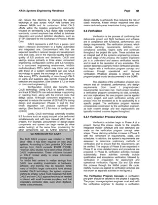 NASA Systems Engineering Handbook                                                                  Page        91


can reduce this dilemma by improving the digital         design stability is achieved), thus reducing the risk of
exchange of data across NASA field centers and           costly mistakes. Faster vendor response time also
between NASA and its contractors. Initial CALS           means reduced spares inventories during operations.
efforts within the logistics engineering community
focused on developing CALS digital data exchange         6.6 Verification
standards; current emphasis has shifted to database
integration and product definition standards, such as               Verification is the process of confirming that
STEP (Standard for the Exchange of Product) Model        deliverable ground and flight hardware and software
Data.                                                    are in compliance with functional, performance, and
          CALS represents a shift from a paper- (and     design requirements. The verification process, which
labor-) intensive environment to a highly automated      includes planning, requirements definition, and
and integrated one. Concommitant with that are           compliance activities, begins early and continues
expected benefits in reduced design and development      throughout the project life cycle. These activities are
time and costs, and in the improved quality improved     an integral part of the systems engineering process.
quality of ILS products and decisions. CALS cost         At each stage of the process, the system engineer's
savings accrue primarily in three areas: concurrent      job is to understand and assess verification results,
engineering, configuration control, and ILS functions.   and to lead in the resolution of any anomolies. This
In a concurrent engineering environment, NASA's          section describes a generic NASA verification process
multi-disciplinary PDTs (which may mirror and work       that begins with a verification program concept and
with those of a system contractor) can use CALS          continues      through      operational   and    disposal
technology to speed the exchange of and access to        verification. Whatever process is chosen by the
data among PDTs. Availability of data through CALS       program/project should be documented in the SEMP.
on parts and suppliers also permits improved parts
selection and acquisition. (See Section 3.7.2 for more              The objective of the verification program is to
on concurrent engineering.)                              ensure that all functional, performance, and design
          Configuration control also benefits from       requirements      (from     Level     I    program/project
CALS technology. Using CALS to submit, process,          requirements) have been met. Each project develops
and track ECRs/ECPs can reduce delays in approving       a verification program considering its cost, schedule,
or rejecting them, along with the indirect costs that    and risk implications. No one program can be applied
delays cause. Al-though concurrent engineering is        to every project, and each verification activity and
expected to reduce the number of ECRs/ECPs during        product must be assessed as to its applicability to a
design and development (Phases C and D), their           specific project. The verification program requires
timely disposition can produce significant cost          considerable coordination by the verification engineer,
savings. (See Section 4.7.2 for more on configuration    as both system design and test organizations are
control.)                                                typically involved to some degree throughout.
          Lastly, CALS technology potentially enables
ILS functions such as supply support to be performed     6.6.1 Verification Process Overview
simultaneously and with less manual effort than at
present. For example, procurement of design-stable                  Verification activities begin in Phase A of a
components and spares can begin earlier (to allow        project. During this phase, inputs to the project's
earlier testing); at the same time, provisioning for     integrated master schedule and cost estimates are
other components can be further deferred (until          made as the verification program concept takes
           Can NASA Benefit from CALS?                   shape. These planning activities increase in Phase B
                                                         with the refinement of requirements, costs, and
 The DoD CALS program was initiated in 1985,             schedules. In addition, the system's requirements are
 since 1988, it has been required on new DoD             assessed to determine preliminary methods of
 systems. Ac-cording to Clark, potential DOD-wide        verification and to ensure that the requirements can
 savings from CALS exceeds $160M (FY92$).                be verified. The outputs of Phase B are expanded in
 However, GAO studies have been critical of DoD's        Phase C as more detailed plans and procedures are
 CALS’ implementation. These criticisms focused          prepared. In Phase D, verification activities increase
 on CALS' limited ability to share information           substantially; these activities normally include
 among users.                                            qualification and acceptance verification, followed by
 For NASA field centers to realize savings from          verification in preparation for deployment and
 CALS, new enabling investments in hardware,             operational verification. Figures 32a and 32b show
 software, and training may be required. While           this process through the NASA project life cycle.
 many of NASA's larger contractors have already          (Safety reviews as applied to verification activities are
 installed CALS technology, the system engineer          not shown as separate activities in the figures.)
 wishing to employ CALS must recognize that both
 GALS and non-CALS approaches may be needed              The Verification Program Concept. A verification
 to interact with small business suppliers, and that     pro-gram should be tailored to the project it supports.
 proprietary contractor data, even when digitized,       The project manager/system engineer must work with
 needs to be protected.                                  the verification engineer to develop a verification
 