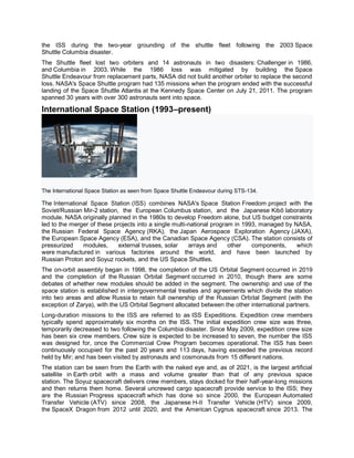 the ISS during the two-year grounding of the shuttle fleet following the 2003 Space
Shuttle Columbia disaster.
The Shuttle fleet lost two orbiters and 14 astronauts in two disasters: Challenger in 1986,
and Columbia in 2003. While the 1986 loss was mitigated by building the Space
Shuttle Endeavour from replacement parts, NASA did not build another orbiter to replace the second
loss. NASA's Space Shuttle program had 135 missions when the program ended with the successful
landing of the Space Shuttle Atlantis at the Kennedy Space Center on July 21, 2011. The program
spanned 30 years with over 300 astronauts sent into space.
International Space Station (1993–present)
The International Space Station as seen from Space Shuttle Endeavour during STS-134.
The International Space Station (ISS) combines NASA's Space Station Freedom project with the
Soviet/Russian Mir-2 station, the European Columbus station, and the Japanese Kibō laboratory
module. NASA originally planned in the 1980s to develop Freedom alone, but US budget constraints
led to the merger of these projects into a single multi-national program in 1993, managed by NASA,
the Russian Federal Space Agency (RKA), the Japan Aerospace Exploration Agency (JAXA),
the European Space Agency (ESA), and the Canadian Space Agency (CSA). The station consists of
pressurized modules, external trusses, solar arrays and other components, which
were manufactured in various factories around the world, and have been launched by
Russian Proton and Soyuz rockets, and the US Space Shuttles.
The on-orbit assembly began in 1998, the completion of the US Orbital Segment occurred in 2019
and the completion of the Russian Orbital Segment occurred in 2010, though there are some
debates of whether new modules should be added in the segment. The ownership and use of the
space station is established in intergovernmental treaties and agreements which divide the station
into two areas and allow Russia to retain full ownership of the Russian Orbital Segment (with the
exception of Zarya), with the US Orbital Segment allocated between the other international partners.
Long-duration missions to the ISS are referred to as ISS Expeditions. Expedition crew members
typically spend approximately six months on the ISS. The initial expedition crew size was three,
temporarily decreased to two following the Columbia disaster. Since May 2009, expedition crew size
has been six crew members. Crew size is expected to be increased to seven, the number the ISS
was designed for, once the Commercial Crew Program becomes operational. The ISS has been
continuously occupied for the past 20 years and 113 days, having exceeded the previous record
held by Mir; and has been visited by astronauts and cosmonauts from 15 different nations.
The station can be seen from the Earth with the naked eye and, as of 2021, is the largest artificial
satellite in Earth orbit with a mass and volume greater than that of any previous space
station. The Soyuz spacecraft delivers crew members, stays docked for their half-year-long missions
and then returns them home. Several uncrewed cargo spacecraft provide service to the ISS; they
are the Russian Progress spacecraft which has done so since 2000, the European Automated
Transfer Vehicle (ATV) since 2008, the Japanese H-II Transfer Vehicle (HTV) since 2009,
the SpaceX Dragon from 2012 until 2020, and the American Cygnus spacecraft since 2013. The
 