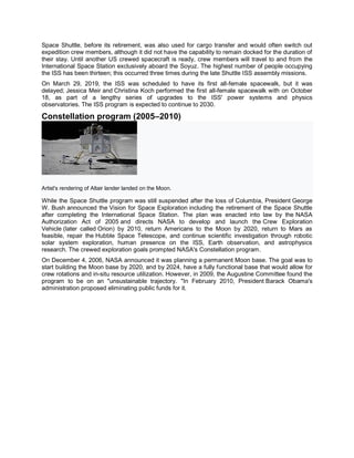 Space Shuttle, before its retirement, was also used for cargo transfer and would often switch out
expedition crew members, although it did not have the capability to remain docked for the duration of
their stay. Until another US crewed spacecraft is ready, crew members will travel to and from the
International Space Station exclusively aboard the Soyuz. The highest number of people occupying
the ISS has been thirteen; this occurred three times during the late Shuttle ISS assembly missions.
On March 29, 2019, the ISS was scheduled to have its first all-female spacewalk, but it was
delayed; Jessica Meir and Christina Koch performed the first all-female spacewalk with on October
18, as part of a lengthy series of upgrades to the ISS' power systems and physics
observatories. The ISS program is expected to continue to 2030.
Constellation program (2005–2010)
Artist's rendering of Altair lander landed on the Moon.
While the Space Shuttle program was still suspended after the loss of Columbia, President George
W. Bush announced the Vision for Space Exploration including the retirement of the Space Shuttle
after completing the International Space Station. The plan was enacted into law by the NASA
Authorization Act of 2005 and directs NASA to develop and launch the Crew Exploration
Vehicle (later called Orion) by 2010, return Americans to the Moon by 2020, return to Mars as
feasible, repair the Hubble Space Telescope, and continue scientific investigation through robotic
solar system exploration, human presence on the ISS, Earth observation, and astrophysics
research. The crewed exploration goals prompted NASA's Constellation program.
On December 4, 2006, NASA announced it was planning a permanent Moon base. The goal was to
start building the Moon base by 2020, and by 2024, have a fully functional base that would allow for
crew rotations and in-situ resource utilization. However, in 2009, the Augustine Committee found the
program to be on an "unsustainable trajectory. "In February 2010, President Barack Obama's
administration proposed eliminating public funds for it.
 