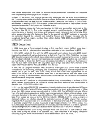 solar system was Pioneer 10 in 1983. For a time it was the most distant spacecraft, but it has since
been surpassed by both Voyager 1 and Voyager 2.
Pioneers 10 and 11 and both Voyager probes carry messages from the Earth to extraterrestrial
life. Communication can be difficult with deep space travel. For instance, it took about three hours for
a radio signal to reach the New Horizons spacecraft when it was more than halfway to Pluto. Contact
with Pioneer 10 was lost in 2003. Both Voyager probes continue to operate as they explore the outer
boundary between the Solar System and interstellar space.
The New Horizons mission to Pluto was launched in 2006 and successfully performed a flyby
of Pluto on July 14, 2015. The probe received a gravity assist from Jupiter in February 2007,
examining some of Jupiter's inner moons and testing on-board instruments during the flyby. Other
active spacecraft are Juno for Jupiter and Dawn for the asteroid belt. NASA continued to support in
situ exploration beyond the asteroid belt, including Pioneer and Voyager traverses into the
unexplored trans-Pluto region, and Gas Giant orbiters Galileo (1989–2003), Cassini (1997–2017),
and Juno (2011–present).
NEO detection
In 1994, there was a Congressional directive to find near-Earth objects (NEOs) larger than 1
kilometer, and 90% of 1 kilometer sized asteroids are estimated to have been found by 2010.
In 1999, NASA visited 433 Eros with the NEAR spacecraft which entered its orbit in 2000, closely
imaging the asteroid with various instruments at that time. From the 1990s NASA has run many
NEO detection programs from Earth bases observatories, greatly increasing the number of objects
that have been detected. However, many asteroids are very dark and the ones that are near the Sun
are much harder to detect from Earth-based telescopes which observe at night, and thus face away
from the Sun. NEOs inside Earth orbit only reflect a part of light also rather than potentially a "full
Moon" when they are behind the Earth and fully lit by the Sun.
In 2005, the US Congress mandated NASA to achieve by the year 2020 specific levels of search
completeness for discovering, cataloging, and characterizing dangerous asteroids larger than 140
meters (460 ft) (Act of 2005, H.R. 1022; 109th), but no new funds were appropriated for this
effort. As of January 2019, it is estimated about 40% of the NEOs of this size have been found,
although since by its nature the exact amount of NEOs are unknown the calculations are based on
predictions of how many there could be.
One issue with NEO prediction is trying to estimate how many more are likely to be found In 2000,
NASA reduced its estimate of the number of existing near-Earth asteroids over one kilometer in
diameter from 1,000–2,000 to 500–1,000.
In 2011, on the basis of NEOWISE observations, the estimated number of one-kilometer NEAs was
narrowed to 981±19 (of which 93% had been discovered at the time), while the number of NEAs
larger than 140 meters across was estimated at 13,200±1,900. The NEOWISE estimate differed
from other estimates in assuming a slightly lower average asteroid albedo, which produces larger
estimated diameters for the same asteroid brightness. This resulted in 911 then known asteroids at
least 1 km across, as opposed to the 830 then listed by CNEOS. In 2017, using an improved
statistical method, two studies reduced the estimated number of NEAs brighter than absolute
magnitude 17.75 (approximately over one kilometer in diameter) to 921±20. The estimated number
of asteroids brighter than absolute magnitude of 22.0 (approximately over 140 m across) rose
to 27,100±2,200, double the WISE estimate, of which about a third are known as of 2018. A problem
with estimating the number of NEOs is that detections are influenced by a number of factors.
NASA turned the infrared space survey telescope WISE back on in 2013 to look for NEOs, and it
found some during the course of its operation. NEO cam competed in the highly competitive
Discovery program, which became more so due to a low mission rate in the 2010s.
 