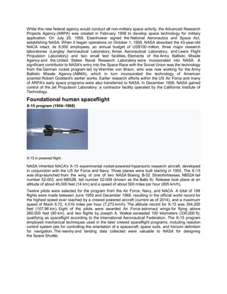 While this new federal agency would conduct all non-military space activity, the Advanced Research
Projects Agency (ARPA) was created in February 1958 to develop space technology for military
application. On July 29, 1958, Eisenhower signed the National Aeronautics and Space Act,
establishing NASA. When it began operations on October 1, 1958, NASA absorbed the 43-year-old
NACA intact; its 8,000 employees, an annual budget of US$100 million, three major research
laboratories (Langley Aeronautical Laboratory, Ames Aeronautical Laboratory, and Lewis Flight
Propulsion Laboratory) and two small test facilities. Elements of the Army Ballistic Missile
Agency and the United States Naval Research Laboratory were incorporated into NASA. A
significant contributor to NASA's entry into the Space Race with the Soviet Union was the technology
from the German rocket program led by Wernher von Braun, who was now working for the Army
Ballistic Missile Agency (ABMA), which in turn incorporated the technology of American
scientist Robert Goddard's earlier works. Earlier research efforts within the US Air Force and many
of ARPA's early space programs were also transferred to NASA. In December 1958, NASA gained
control of the Jet Propulsion Laboratory, a contractor facility operated by the California Institute of
Technology.
Foundational human spaceflight
X-15 program (1954–1968)
X-15 in powered flight
NASA inherited NACA's X-15 experimental rocket-powered hypersonic research aircraft, developed
in conjunction with the US Air Force and Navy. Three planes were built starting in 1955. The X-15
was drop-launched from the wing of one of two NASA Boeing B-52 Stratofortresses, NB52A tail
number 52-003, and NB52B, tail number 52-008 (known as the Balls 8). Release took place at an
altitude of about 45,000 feet (14 km) and a speed of about 500 miles per hour (805 km/h).
Twelve pilots were selected for the program from the Air Force, Navy, and NACA. A total of 199
flights were made between June 1959 and December 1968, resulting in the official world record for
the highest speed ever reached by a crewed powered aircraft (current as of 2014), and a maximum
speed of Mach 6.72, 4,519 miles per hour (7,273 km/h). The altitude record for X-15 was 354,200
feet (107.96 km). Eight of the pilots were awarded Air Force astronaut wings for flying above
260,000 feet (80 km), and two flights by Joseph A. Walker exceeded 100 kilometers (330,000 ft),
qualifying as spaceflight according to the International Aeronautical Federation. The X-15 program
employed mechanical techniques used in the later crewed spaceflight programs, including reaction
control system jets for controlling the orientation of a spacecraft, space suits, and horizon definition
for navigation. The reentry and landing data collected were valuable to NASA for designing
the Space Shuttle.
 
