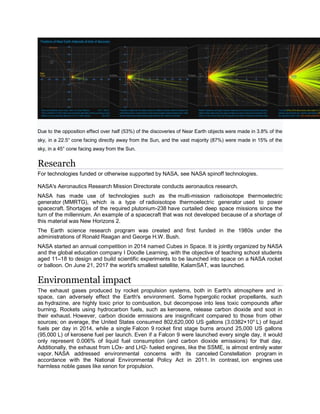 Due to the opposition effect over half (53%) of the discoveries of Near Earth objects were made in 3.8% of the
sky, in a 22.5° cone facing directly away from the Sun, and the vast majority (87%) were made in 15% of the
sky, in a 45° cone facing away from the Sun.
Research
For technologies funded or otherwise supported by NASA, see NASA spinoff technologies.
NASA's Aeronautics Research Mission Directorate conducts aeronautics research.
NASA has made use of technologies such as the multi-mission radioisotope thermoelectric
generator (MMRTG), which is a type of radioisotope thermoelectric generator used to power
spacecraft. Shortages of the required plutonium-238 have curtailed deep space missions since the
turn of the millennium. An example of a spacecraft that was not developed because of a shortage of
this material was New Horizons 2.
The Earth science research program was created and first funded in the 1980s under the
administrations of Ronald Reagan and George H.W. Bush.
NASA started an annual competition in 2014 named Cubes in Space. It is jointly organized by NASA
and the global education company I Doodle Learning, with the objective of teaching school students
aged 11–18 to design and build scientific experiments to be launched into space on a NASA rocket
or balloon. On June 21, 2017 the world's smallest satellite, KalamSAT, was launched.
Environmental impact
The exhaust gases produced by rocket propulsion systems, both in Earth's atmosphere and in
space, can adversely effect the Earth's environment. Some hypergolic rocket propellants, such
as hydrazine, are highly toxic prior to combustion, but decompose into less toxic compounds after
burning. Rockets using hydrocarbon fuels, such as kerosene, release carbon dioxide and soot in
their exhaust. However, carbon dioxide emissions are insignificant compared to those from other
sources; on average, the United States consumed 802,620,000 US gallons (3.0382×109
L) of liquid
fuels per day in 2014, while a single Falcon 9 rocket first stage burns around 25,000 US gallons
(95,000 L) of kerosene fuel per launch. Even if a Falcon 9 were launched every single day, it would
only represent 0.006% of liquid fuel consumption (and carbon dioxide emissions) for that day.
Additionally, the exhaust from LOx- and LH2- fueled engines, like the SSME, is almost entirely water
vapor. NASA addressed environmental concerns with its canceled Constellation program in
accordance with the National Environmental Policy Act in 2011. In contrast, ion engines use
harmless noble gases like xenon for propulsion.
 