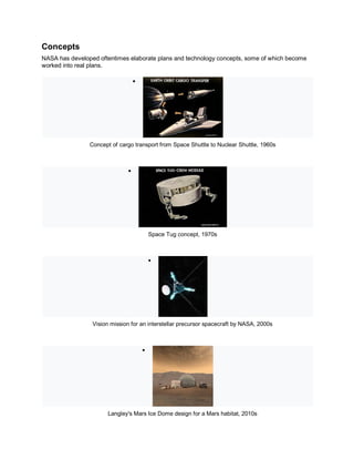 Concepts
NASA has developed oftentimes elaborate plans and technology concepts, some of which become
worked into real plans.

Concept of cargo transport from Space Shuttle to Nuclear Shuttle, 1960s

Space Tug concept, 1970s

Vision mission for an interstellar precursor spacecraft by NASA, 2000s

Langley's Mars Ice Dome design for a Mars habitat, 2010s
 