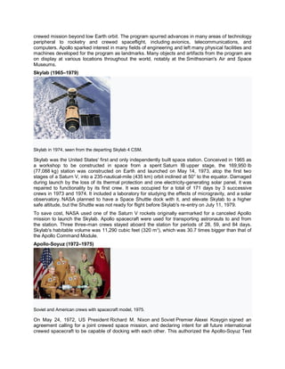 crewed mission beyond low Earth orbit. The program spurred advances in many areas of technology
peripheral to rocketry and crewed spaceflight, including avionics, telecommunications, and
computers. Apollo sparked interest in many fields of engineering and left many physical facilities and
machines developed for the program as landmarks. Many objects and artifacts from the program are
on display at various locations throughout the world, notably at the Smithsonian's Air and Space
Museums.
Skylab (1965–1979)
Skylab in 1974, seen from the departing Skylab 4 CSM.
Skylab was the United States' first and only independently built space station. Conceived in 1965 as
a workshop to be constructed in space from a spent Saturn IB upper stage, the 169,950 lb
(77,088 kg) station was constructed on Earth and launched on May 14, 1973, atop the first two
stages of a Saturn V, into a 235-nautical-mile (435 km) orbit inclined at 50° to the equator. Damaged
during launch by the loss of its thermal protection and one electricity-generating solar panel, it was
repaired to functionality by its first crew. It was occupied for a total of 171 days by 3 successive
crews in 1973 and 1974. It included a laboratory for studying the effects of microgravity, and a solar
observatory. NASA planned to have a Space Shuttle dock with it, and elevate Skylab to a higher
safe altitude, but the Shuttle was not ready for flight before Skylab's re-entry on July 11, 1979.
To save cost, NASA used one of the Saturn V rockets originally earmarked for a canceled Apollo
mission to launch the Skylab. Apollo spacecraft were used for transporting astronauts to and from
the station. Three three-man crews stayed aboard the station for periods of 28, 59, and 84 days.
Skylab's habitable volume was 11,290 cubic feet (320 m3
), which was 30.7 times bigger than that of
the Apollo Command Module.
Apollo-Soyuz (1972–1975)
Soviet and American crews with spacecraft model, 1975.
On May 24, 1972, US President Richard M. Nixon and Soviet Premier Alexei Kosygin signed an
agreement calling for a joint crewed space mission, and declaring intent for all future international
crewed spacecraft to be capable of docking with each other. This authorized the Apollo-Soyuz Test
 