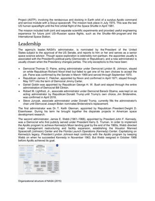 Project (ASTP), involving the rendezvous and docking in Earth orbit of a surplus Apollo command
and service module with a Soyuz spacecraft. The mission took place in July 1975. This was the last
US human spaceflight until the first orbital flight of the Space Shuttle in April 1981.
The mission included both joint and separate scientific experiments and provided useful engineering
experience for future joint US–Russian space flights, such as the Shuttle–Mir program and the
International Space Station.
Leadership
The agency's leader, NASA's administrator, is nominated by the President of the United
States subject to the approval of the US Senate, and reports to him or her and serves as a senior
space science advisor. Though space exploration is ostensibly non-partisan, the appointee usually is
associated with the President's political party (Democratic or Republican), and a new administrator is
usually chosen when the Presidency changes parties. The only exceptions to this have been:
 Democrat Thomas O. Paine, acting administrator under Democrat Lyndon B. Johnson, stayed
on while Republican Richard Nixon tried but failed to get one of his own choices to accept the
job. Paine was confirmed by the Senate in March 1969 and served through September 1970.
 Republican James C. Fletcher, appointed by Nixon and confirmed in April 1971, stayed through
May 1977 into the term of Democrat Jimmy Carter.
 Daniel Goldin was appointed by Republican George H. W. Bush and stayed through the entire
administration of Democrat Bill Clinton.
 Robert M. Lightfoot, Jr., associate administrator under Democrat Barack Obama, was kept on as
acting administrator by Republican Donald Trump until Trump's own choice, Jim Bridenstine,
was confirmed in April 2018.
 Steve Jurczyk, associate administrator under Donald Trump, currently fills the administrator's
chair until Democrat Joseph Biden nominates Bridenstine's replacement.
The first administrator was Dr. T. Keith Glennan, appointed by Republican President Dwight D.
Eisenhower. During his term he brought together the disparate projects in American space
development research.
The second administrator, James E. Webb (1961–1968), appointed by President John F. Kennedy,
was a Democrat who first publicly served under President Harry S. Truman. In order to implement
the Apollo program to achieve Kennedy's Moon landing goal by the end of the 1960s, Webb directed
major management restructuring and facility expansion, establishing the Houston Manned
Spacecraft (Johnson) Center and the Florida Launch Operations (Kennedy) Center. Capitalizing on
Kennedy's legacy, President Lyndon Johnson kept continuity with the Apollo program by keeping
Webb on when he succeeded Kennedy in November 1963. But Webb resigned in October 1968
before Apollo achieved its goal.
Organizational structure of NASA (2015)
 