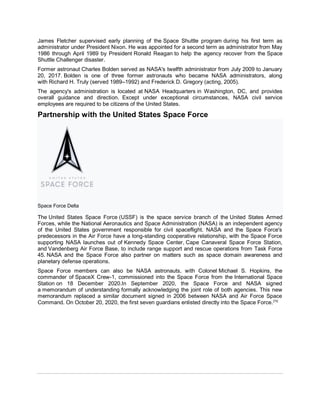 James Fletcher supervised early planning of the Space Shuttle program during his first term as
administrator under President Nixon. He was appointed for a second term as administrator from May
1986 through April 1989 by President Ronald Reagan to help the agency recover from the Space
Shuttle Challenger disaster.
Former astronaut Charles Bolden served as NASA's twelfth administrator from July 2009 to January
20, 2017. Bolden is one of three former astronauts who became NASA administrators, along
with Richard H. Truly (served 1989–1992) and Frederick D. Gregory (acting, 2005).
The agency's administration is located at NASA Headquarters in Washington, DC, and provides
overall guidance and direction. Except under exceptional circumstances, NASA civil service
employees are required to be citizens of the United States.
Partnership with the United States Space Force
Space Force Delta
The United States Space Force (USSF) is the space service branch of the United States Armed
Forces, while the National Aeronautics and Space Administration (NASA) is an independent agency
of the United States government responsible for civil spaceflight. NASA and the Space Force's
predecessors in the Air Force have a long-standing cooperative relationship, with the Space Force
supporting NASA launches out of Kennedy Space Center, Cape Canaveral Space Force Station,
and Vandenberg Air Force Base, to include range support and rescue operations from Task Force
45. NASA and the Space Force also partner on matters such as space domain awareness and
planetary defense operations.
Space Force members can also be NASA astronauts, with Colonel Michael S. Hopkins, the
commander of SpaceX Crew-1, commissioned into the Space Force from the International Space
Station on 18 December 2020.In September 2020, the Space Force and NASA signed
a memorandum of understanding formally acknowledging the joint role of both agencies. This new
memorandum replaced a similar document signed in 2006 between NASA and Air Force Space
Command. On October 20, 2020, the first seven guardians enlisted directly into the Space Force.[70]
 