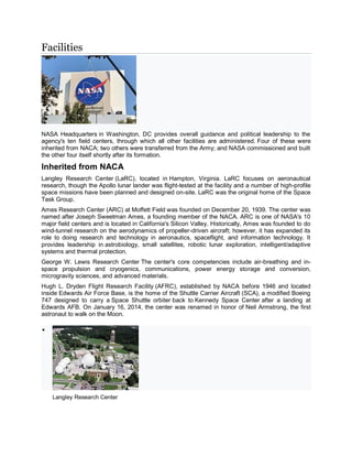 Facilities
NASA Headquarters in Washington, DC provides overall guidance and political leadership to the
agency's ten field centers, through which all other facilities are administered. Four of these were
inherited from NACA; two others were transferred from the Army; and NASA commissioned and built
the other four itself shortly after its formation.
Inherited from NACA
Langley Research Center (LaRC), located in Hampton, Virginia. LaRC focuses on aeronautical
research, though the Apollo lunar lander was flight-tested at the facility and a number of high-profile
space missions have been planned and designed on-site. LaRC was the original home of the Space
Task Group.
Ames Research Center (ARC) at Moffett Field was founded on December 20, 1939. The center was
named after Joseph Sweetman Ames, a founding member of the NACA. ARC is one of NASA's 10
major field centers and is located in California's Silicon Valley. Historically, Ames was founded to do
wind-tunnel research on the aerodynamics of propeller-driven aircraft; however, it has expanded its
role to doing research and technology in aeronautics, spaceflight, and information technology. It
provides leadership in astrobiology, small satellites, robotic lunar exploration, intelligent/adaptive
systems and thermal protection.
George W. Lewis Research Center The center's core competencies include air-breathing and in-
space propulsion and cryogenics, communications, power energy storage and conversion,
microgravity sciences, and advanced materials.
Hugh L. Dryden Flight Research Facility (AFRC), established by NACA before 1946 and located
inside Edwards Air Force Base, is the home of the Shuttle Carrier Aircraft (SCA), a modified Boeing
747 designed to carry a Space Shuttle orbiter back to Kennedy Space Center after a landing at
Edwards AFB. On January 16, 2014, the center was renamed in honor of Neil Armstrong, the first
astronaut to walk on the Moon.

Langley Research Center
 