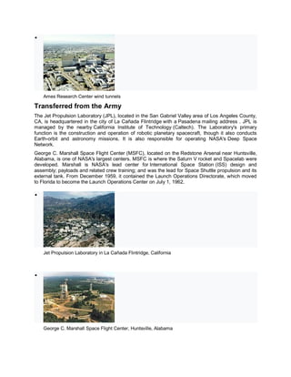 
Ames Research Center wind tunnels
Transferred from the Army
The Jet Propulsion Laboratory (JPL), located in the San Gabriel Valley area of Los Angeles County,
CA, is headquartered in the city of La Cañada Flintridge with a Pasadena mailing address . JPL is
managed by the nearby California Institute of Technology (Caltech). The Laboratory's primary
function is the construction and operation of robotic planetary spacecraft, though it also conducts
Earth-orbit and astronomy missions. It is also responsible for operating NASA's Deep Space
Network.
George C. Marshall Space Flight Center (MSFC), located on the Redstone Arsenal near Huntsville,
Alabama, is one of NASA's largest centers. MSFC is where the Saturn V rocket and Spacelab were
developed. Marshall is NASA's lead center for International Space Station (ISS) design and
assembly; payloads and related crew training; and was the lead for Space Shuttle propulsion and its
external tank. From December 1959, it contained the Launch Operations Directorate, which moved
to Florida to become the Launch Operations Center on July 1, 1962.

Jet Propulsion Laboratory in La Cañada Flintridge, California

George C. Marshall Space Flight Center, Huntsville, Alabama
 