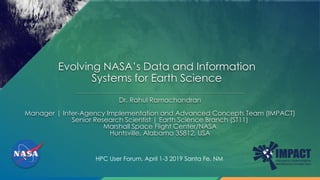 Evolving NASA’s Data and Information
Systems for Earth Science
Dr. Rahul Ramachandran
Manager | Inter-Agency Implementation and Advanced Concepts Team (IMPACT)
Senior Research Scientist | Earth Science Branch (ST11)
Marshall Space Flight Center/NASA
Huntsville, Alabama 35812, USA
HPC User Forum, April 1-3 2019 Santa Fe, NM
 