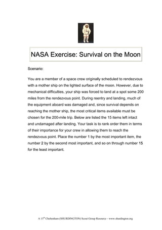 NASA Exercise: Survival on the Moon

Scenario:

You are a member of a space crew originally scheduled to rendezvous
with a mother ship on the lighted surface of the moon. However, due to
mechanical difficulties, your ship was forced to land at a spot some 200
miles from the rendezvous point. During reentry and landing, much of
the equipment aboard was damaged and, since survival depends on
reaching the mother ship, the most critical items available must be
chosen for the 200-mile trip. Below are listed the 15 items left intact
and undamaged after landing. Your task is to rank order them in terms
of their importance for your crew in allowing them to reach the
rendezvous point. Place the number 1 by the most important item, the
number 2 by the second most important, and so on through number 15
for the least important.




      A 15th Cheltenham (SHURDINGTON) Scout Group Resource – www.shurdington.org
 