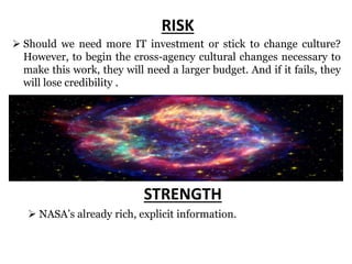 j p l . n a s a . g o v
RISK
 Should we need more IT investment or stick to change culture?
However, to begin the cross-agency cultural changes necessary to
make this work, they will need a larger budget. And if it fails, they
will lose credibility .
 NASA’s already rich, explicit information.
STRENGTH
 