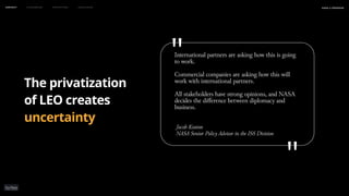 may 2023
naSA x parsons
The privatization
of LEO creates
uncertainty
Context Flourishing Prototypes Conclusion
International partners are asking how this is going
to work.
Commercial companies are asking how this will
work with international partners.
All stakeholders have strong opinions, and NASA
decides the difference between diplomacy and
business.
Jacob Keaton
NASA Senior Policy Advisor in the ISS Division
"
"
 