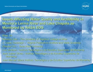 National Aeronautics and Space Administration




Issues Affecting Water Quality and Availability in
Mexico’s Lerma River and Lake Chapala as
Monitored by NASA EOS

Wise, VA
Rebecca Tate – The University of Virginia’s College at Wise
J. Casey Cavanagh – Virginia Polytechnic Institute and State University
Zhaohui Chi – Texas A&M University
Luis Jiménez - Instituto Tecnológico y de Estudios Superiores de Monterrey
José Juárez Olivas - Instituto Tecnológico y de Estudios Superiores de
    Monterrey
Juan Manuel Sáenz Instituto Tecnológico y de Estudios Superiores de Monterrey


  www.nasa.gov
 