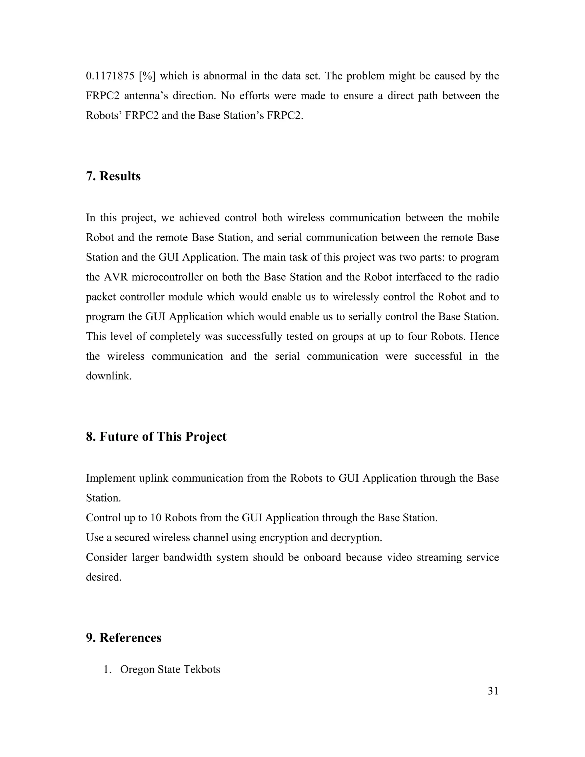 31
0.1171875 [%] which is abnormal in the data set. The problem might be caused by the
FRPC2 antenna’s direction. No efforts were made to ensure a direct path between the
Robots’ FRPC2 and the Base Station’s FRPC2.
7. Results
In this project, we achieved control both wireless communication between the mobile
Robot and the remote Base Station, and serial communication between the remote Base
Station and the GUI Application. The main task of this project was two parts: to program
the AVR microcontroller on both the Base Station and the Robot interfaced to the radio
packet controller module which would enable us to wirelessly control the Robot and to
program the GUI Application which would enable us to serially control the Base Station.
This level of completely was successfully tested on groups at up to four Robots. Hence
the wireless communication and the serial communication were successful in the
downlink.
8. Future of This Project
Implement uplink communication from the Robots to GUI Application through the Base
Station.
Control up to 10 Robots from the GUI Application through the Base Station.
Use a secured wireless channel using encryption and decryption.
Consider larger bandwidth system should be onboard because video streaming service
desired.
9. References
1. Oregon State Tekbots
 