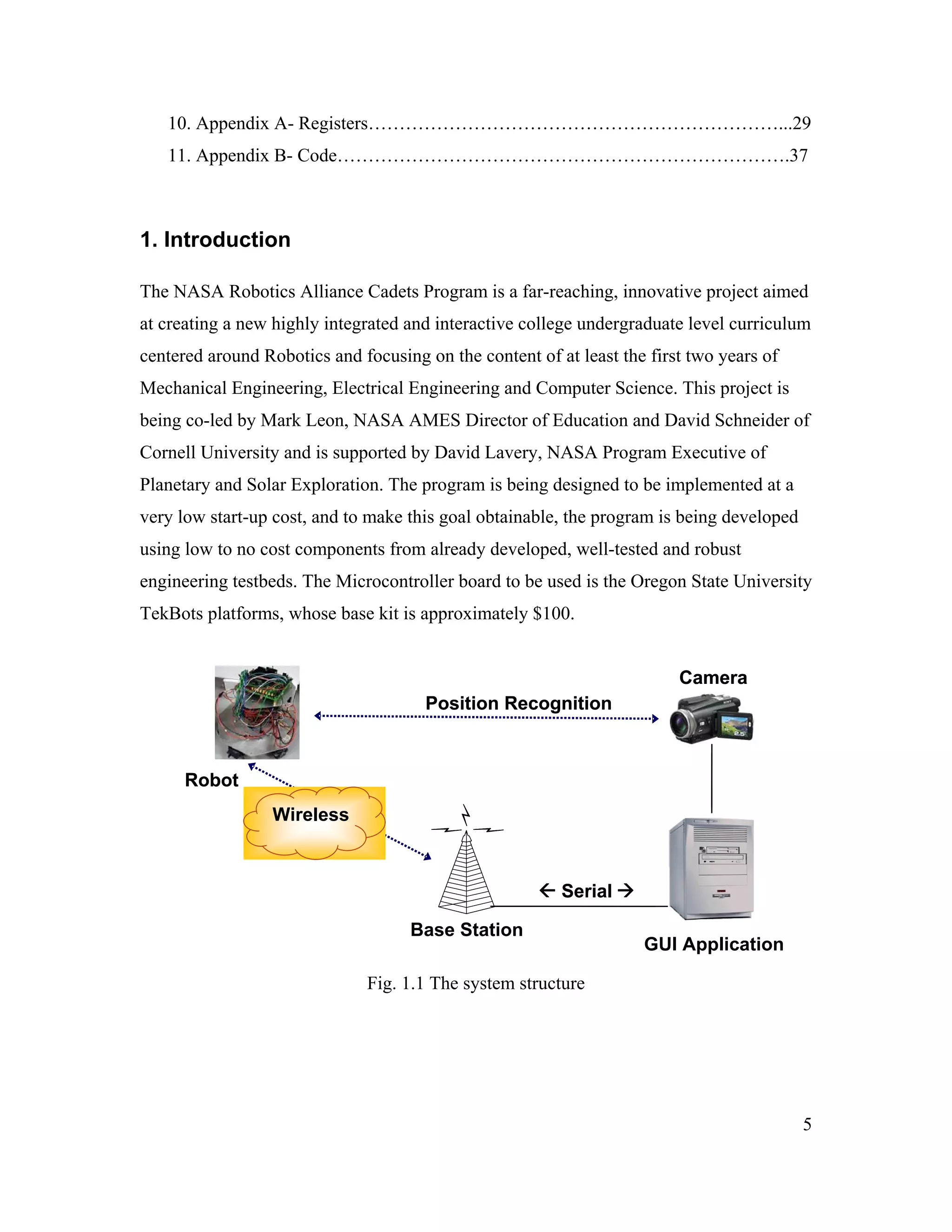 5
10. Appendix A- Registers…………………………………………………………...29
11. Appendix B- Code……………………………………………………………….37
1. Introduction
The NASA Robotics Alliance Cadets Program is a far-reaching, innovative project aimed
at creating a new highly integrated and interactive college undergraduate level curriculum
centered around Robotics and focusing on the content of at least the first two years of
Mechanical Engineering, Electrical Engineering and Computer Science. This project is
being co-led by Mark Leon, NASA AMES Director of Education and David Schneider of
Cornell University and is supported by David Lavery, NASA Program Executive of
Planetary and Solar Exploration. The program is being designed to be implemented at a
very low start-up cost, and to make this goal obtainable, the program is being developed
using low to no cost components from already developed, well-tested and robust
engineering testbeds. The Microcontroller board to be used is the Oregon State University
TekBots platforms, whose base kit is approximately $100.
Fig. 1.1 The system structure
Serial
Wireless
Position Recognition
Robot
Base Station
Camera
Serial
Wireless
Position Recognition
Robot
Camera
GUI Application
 