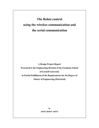 1
The Robot control
using the wireless communication and
the serial communication
A Design Project Report
Presented to the Engineering Division of the Graduate School
of Cornell University
in Partial Fulfillment of the Requirements for the Degree of
Master of Engineering (Electrical)
by
JONG HOON AHNN
 