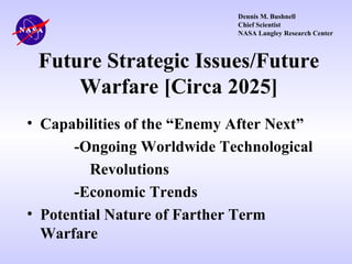 Dennis M. Bushnell
Chief Scientist
NASA Langley Research Center

Future Strategic Issues/Future
Warfare [Circa 2025]
• Capabilities of the “Enemy After Next”
-Ongoing Worldwide Technological
Revolutions
-Economic Trends
• Potential Nature of Farther Term
Warfare

 