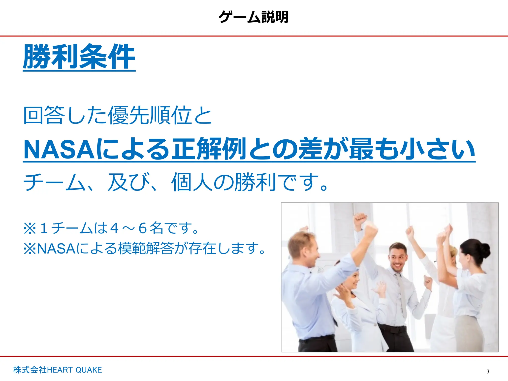 7
株式会社HEART QUAKE
ゲーム説明
勝利条件
回答した優先順位と
NASAによる正解例との差が最も⼩さい
チーム、及び、個⼈の勝利です。
※１チームは４〜６名です。
※NASAによる模範解答が存在します。
 