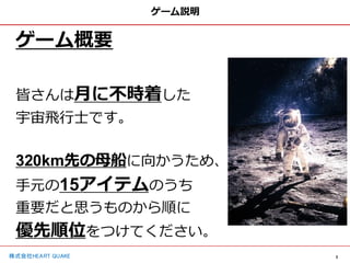 3
株式会社HEART QUAKE
ゲーム説明
ゲーム概要
皆さんは月に不時着した
宇宙飛行士です。
320km先の母船に向かうため、
手元の15アイテムのうち
重要だと思うものから順に
優先順位をつけてください。
 