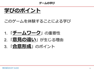 11
株式会社HEART QUAKE
ゲームの学び
学びのポイント
このゲームを体験することによる学び
1. 「チームワーク」の重要性
2. 「意見の違い」が生じる理由
3. 「合意形成」のポイント
 