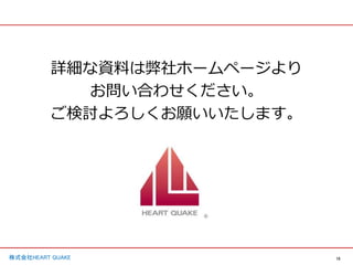 15
株式会社HEART QUAKE
詳細な資料は弊社ホームページより
お問い合わせください。
ご検討よろしくお願いいたします。
 
