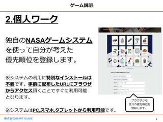 6
株式会社HEART QUAKE
ゲーム説明
2.個人ワーク
独自のNASAゲームシステム
を使って自分が考えた
優先順位を登録します。
※システムの利用に特別なインストールは
不要です。事前に配布したURLにブラウザ
からアクセス頂くことですぐに利用可能
となります。
※システムはPC,スマホ,タブレットから利用可能です。
ブラウザから
自分の優先順位を
登録します。
 