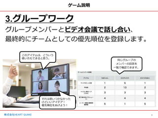 7
株式会社HEART QUAKE
ゲーム説明
3.グループワーク
グループメンバーとビデオ会議で話し合い、
最終的にチームとしての優先順位を登録します。
同じグループの
メンバーの回答を
一覧で確認できます。
このアイテムは、こういう
使い方もできると思う。
それは思いつかなかった
けどいいアイデア！
優先順位をあげよう！
 